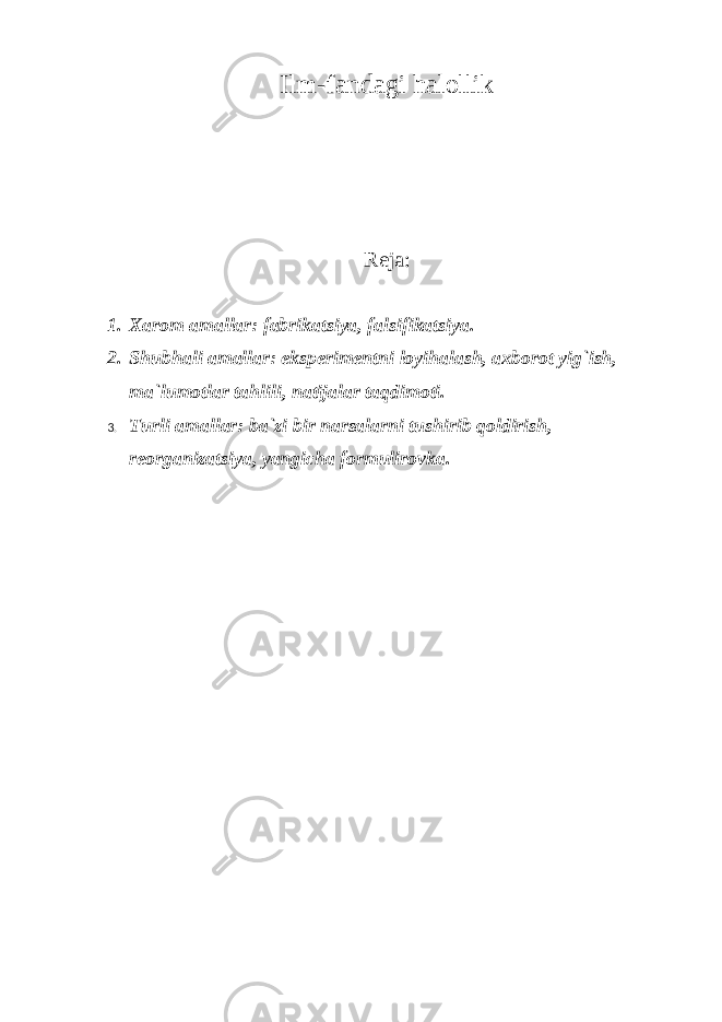 Ilm-fandagi halollik Reja: 1. Xarom amallar: fabrikatsiya, falsifikatsiya. 2. Shubhali amallar: eksperimentni loyihalash, axborot yig`ish, ma`lumotlar tahlili, natijalar taqdimoti. 3. Turli amallar: ba`zi bir narsalarni tushirib qoldirish, reorganizatsiya, yangicha formulirovka . 