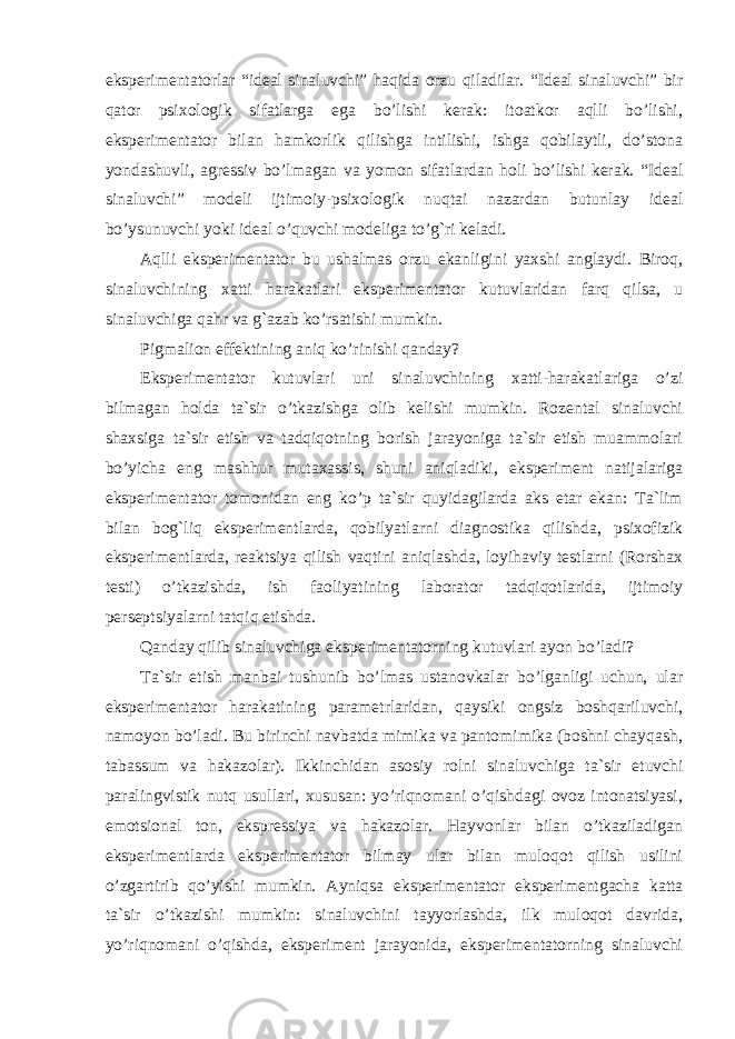 eksperimentatorlar “ideal sinaluvchi” haqida orzu qiladilar. “Ideal sinaluvchi” bir qator psixologik sifatlarga ega bo’lishi kerak: itoatkor aqlli bo’lishi, eksperimentator bilan hamkorlik qilishga intilishi, ishga qobilaytli, do’stona yondashuvli, agressiv bo’lmagan va yomon sifatlardan holi bo’lishi kerak. “Ideal sinaluvchi” modeli ijtimoiy-psixologik nuqtai nazardan butunlay ideal bo’ysunuvchi yoki ideal o’quvchi modeliga to’g`ri keladi. Aqlli eksperimentator bu ushalmas orzu ekanligini yaxshi anglaydi. Biroq, sinaluvchining xatti h arakatlari eksperimentator kutuvlaridan farq qilsa, u sinaluvchiga qa h r va g`azab ko’rsatishi mumkin. Pigmalion effektining aniq ko’rinishi qanday? Eksperimentator kutuvlari uni sinaluvchining xatti-harakatlariga o’zi bilmagan holda ta`sir o’tkazishga olib kelishi mumkin. Rozental sinaluvchi shaxsiga ta`sir etish va tadqiqotning borish jarayoniga ta`sir etish muammolari bo’yicha eng mashhur mutaxassis, shuni aniqladiki, eksperiment natijalariga eksperimentator tomonidan eng ko’p ta`sir quyidagilarda aks etar ekan: Ta`lim bilan bog`liq eksperimentlarda, qobilyatlarni diagnostika qilishda, psixofizik eksperimentlarda, reaktsiya qilish vaqtini aniqlashda, loyihaviy testlarni (Rorshax te st i) o’tkazishda, ish faoliyatining laborator tadqiqotlarida, ijtimoiy perseptsiyalarni tatqiq etishda. Q anday qilib sinaluvchiga eksperimentatorning kutuvlari ayon bo’ladi? Ta`sir etish manbai tushunib bo’lmas ustanovkalar bo’lganligi uchun, ular eksperimentator harakatining parametrlaridan, qaysiki ongsiz boshqariluvchi, namoyon bo’ladi. Bu birinchi navbatda mimika va pantomimika (boshni chayqash, tabassum va hakazolar). Ikkinchidan asosiy rolni sinaluvchiga ta`sir etuvchi paralingvistik nutq usullari, xususan: yo’riqnomani o’qishdagi ovoz intonatsiyasi, emotsional ton, ekspressiya va hakazolar. Hayvonlar bilan o’tkaziladigan eksperimentlarda eksperimentator bilmay ular bilan muloqot qilish usilini o’zgartirib qo’yishi mumkin. Ayniqsa eksperimentator eksperimentgacha katta ta`sir o’tkazishi mumkin: sinaluvchini tayyorlashda, ilk muloqot davrida, yo’riqnomani o’qishda, eksperiment jarayonida, eksperimentatorning sinaluvchi 