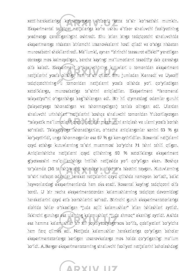 xatti-harakatlariga ko’rsatayotgan e`tibori, katta ta`sir ko’rsatishi mumkin. Eksperimental tadqiqot natijalariga ko’ra ushbu e`tibor sinaluvchi faoliyatining predmetga qaratilganligini oshiradi. Shu bilan birga tadqiqotchi sinaluvchida eksperimentga nisbatan birlamchi utsanovkalarni hosil qiladi va o’ziga nisbatan munosabatni shakllantiradi. Ma`lumki, aynan “birinchi taassurot effekti” yaratilgan obrazga mos kelmaydigan, barcha keyingi ma`lumotlarni tasodifiy deb qarashga olib keladi. Eksperiment o’tkazuvchining kutuvlari u tomonidan eksperiment natijalarini yozib olishga ham ta`sir qiladi. Shu jumladan Kennedi va Upxoff tadqiqotchining u tomonidan natijalarni yozib olishda yo’l qo’yiladigan xatoliklarga, munosabatiga ta`sirini aniqladilar. Eksperiment “fenomenal telepatiya”ni o’rganishga bag`ishlangan edi. Bir hil qiymatdagi odamlar guruhi (telepatiyaga ishonadigan va ishonmaydigan) tanlab olingan edi. Ulardan sinaluvchi urinishlari natijalarini boshqa sinaluvchi tomonidan Yuborilayotgan “telepatik ma`lumotlari” orqali natijalar mazmunini aniqlash va ularni yozib borish so’raladi. Telepatiyaga ishonadiganlar, o’rtacha aniqlanganlar sonini 63 % ga ko’paytirildi, unga ishonmaganlar esa 67 % ga kamaytirildilar. Rozental natijalarni qayd etishga kutuvlarning ta`siri muammosi bo’yicha 21 ishni tahlil qilgan. Aniqlanishicha natijalarni qayd qilishning 60 % xatoliklarga eksperiment gipotezasini ma`qullanishiga intilish natijasida yo’l qo’yilgan ekan. Boshqa to’plamda (36 ta ish) xuddi shunday bu fakt o’z isbotini topgan. Kutuvlarning ta`siri nafaqat odamlar harakat natijalarini qayd qilishda namoyon bo’ladi, balki hayvonlardagi eksperimentlarda ham aks etadi. Rozental keyingi tadqiqotni olib bordi. U bir necha eksperimentatordan kalamushlarning tadqiqot davomidagi harakatlarini qayd etib borishlarini so’radi. Birinchi guruh eksperimentatorlariga alohida ishlar o’tkazilgan “juda aqlli kalamushlar” bilan ishlashlari aytildi. Ikkinchi guruhga esa ularning kalamushlari “juda ahmoq” ekanligi aytildi. Aslida esa hamma kalamushlar bir xil populyatsiyaga xos bo’lib, qobilyatlari bo’yicha ham farq qilmas edi. Natijada kalamushlar harakatlariga qo’yilgan baholar eksperimentatorlarga berilgan utsanovkalarga mos holda qo’yilganligi ma`lum bo’ldi. A.Berger eksperimentatorning sinaluvchi faoliyati natijalarini baholashdagi 