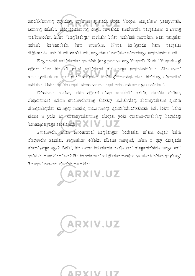 xatoliklarning quyidagi turlarini ajratadi: Juda Yuqori natijalarni pasaytirish. Buning sababi, tadqiqotchining ongli ravishda sinaluvchi natijalarini o’zining ma`lumotlari bilan “bog`lashga” intilishi bilan izohlash mumkin. Past natijalar oshirib ko’rsatilishi ham mumkin. Nima bo’lganda ham natijalar differensiallashtiriladi va siqiladi, eng chetki natijalar o’rtachaga yaqinlashtiriladi. Eng chetki natijalardan qochish (eng past va eng Yuqori). Xuddi Yuqoridagi effekt bilan bir xil ya`ni natijalarni o’rtachaga yaqinlashtirish. Sinaluvchi xususiyatlaridan biri yoki seriyalar ichidagi mashqlardan birining qiymatini oshirish. Ushbu qoida orqali shaxs va mashqni baholash amalga oshiriladi. O’xshash hodisa, lekin effekti qisqa muddatli bo’lib, alohida e`tibor, eksperiment uchun sinaluvchining shaxsiy tuzlishidagi ahamiyatlisini ajratib olinganligidan so’nggi mashq mazmuniga qaratiladi.O’xshash hol, lekin baho shaxs u yoki bu xususiyatlarining aloqasi yoki qarama-qarshiligi haqidagi kontseptsiyaga asoslanadi. Sinaluvchi bilan emotsional bog`langan hodisalar ta`siri orqali kelib chiquvchi xatolar. Pigmalion effekti albatta mavjud, lekin u qay darajada ahamiyatga ega? Balki, bir qator holatlarda natijalarni o’zgartirishda unga yo’l qo’yish mumkinmikan? Bu borada turli xil fikrlar mavjud va ular ichidan quyidagi 3 nuqtai nazarni ajratish mumkin: 