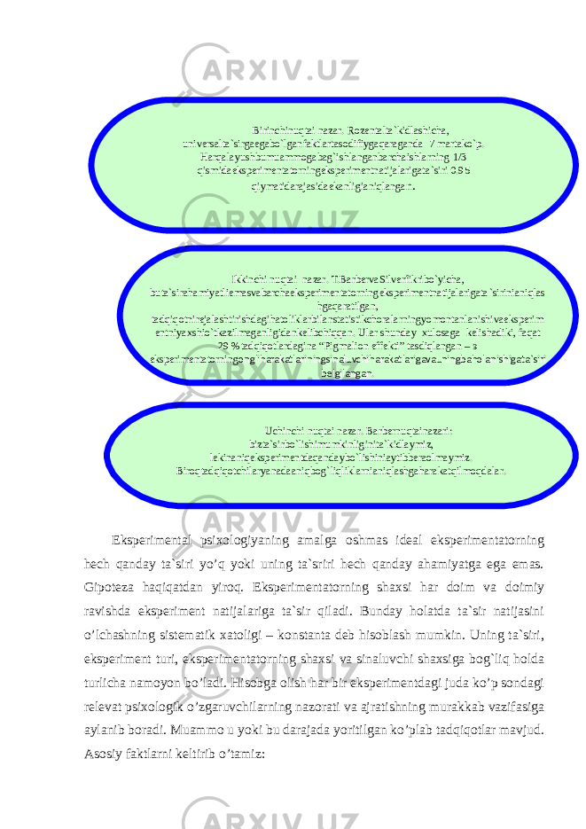 Eksperimental psixologiyaning amalga oshmas ideal eksperimentatorning hech qanday ta`siri yo’q yoki uning ta`sriri hech qanday ahamiyatga ega emas. Gipoteza haqiqatdan yiroq. Eksperimentatorning shaxsi har doim va doimiy ravishda eksperiment natijalariga ta`sir qiladi. Bunday holatda ta`sir natijasini o’lchashning sistematik xatoligi – konstanta deb hisoblash mumkin. Uning ta`siri, eksperiment turi, eksperimentatorning shaxsi va sinaluvchi shaxsiga bog`liq holda turlicha namoyon bo’ladi. Hisobga olish har bir eksperimentdagi juda ko’p sondagi relevat psixologik o’zgaruvchilarning nazorati va ajratishning murakkab vazifasiga aylanib boradi. Muammo u yoki bu darajada yoritilgan ko’plab tadqiqotlar mavjud. Asosiy faktlarni keltirib o’tamiz: Birinchinuqtai nazar . Rozentalta ` kidlashicha , universalta ` sirgaegabo ` lganfaktlartasodifiygaqaraganda 7 martako ` p . Harqalayushbumuammogabag ` ishlanganbarchaishlarning 1/3 qismidaeksperimentatorningeksperimentnatijalarigata ` siri 0.95 qiymatidarajasidaekanligianiqlanga n . Ikkinchi nuqtai nazar . Т. BarbervaSilverfikribo ` yicha , buta ` sirahamiyatliemasvabarchaeksperimentatorningeksperimentnatijalarigata ` sirinianiqlas hgaqaratilgan , tadqiqotnirejalashtirishdagihatoliklarbilanstatistikchoralarningyomontanlanishivaeksperim entniyaxshio ` tkazilmaganligidankelibchiqqan . Ular shunday xulosaga kelishadiki , faqat 29 % tadqiqotlardagina “ Pigmalion effekti ” tasdiqlangan – э eksperimentatorning ongliharakatlariningsinaluvchiharakatlarigavauningbaholanishigata ` siri belgilangan . Uchinchi nuqtai nazar . Barbernuqtainazari : bizta ` sirbo ` lishimumkinliginita ` kidlaymiz , lekinaniqeksperimentdaqandaybo ` lishiniaytibberaolmaymiz . Biroqtadqiqotchilaryanadaaniqbog ` liqliklarnianiqlashgaharakatqilmoqdalar . 