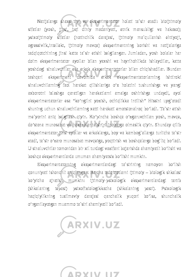 Natijalarga shaxs tipi va eksperimentator holati ta`sir etadi: bioijtimoiy sifatlar (yosh, jinsi, irqi diniy madaniyati, etnik mansubligi va hakazo); psixoijtimoiy sifatlar (notinchlik darajasi, ijtimoiy ma`qullanish ehtiyoji, agressivlik,intellekt, ijtimoiy mavqe) eksperimentning borishi va natijalariga tadqiqotchining jinsi katta ta`sir etishi belgilangan. Jumladan, yosh bolalar har doim eksperimentator ayollar bilan yaxshi va hayrihohlikda ishlaydilar, katta yoshdagi sinaluvchilar esa erkak eksperimentatorlar bilan chiqishadilar. Bundan tashqari eksperiment davomida erkak eksperimentatorlarning ishtiroki sinaluvchilarning faol harakat qilishlariga o’z holatini tushunishga va yangi axborotni izlashga qaratilgan harakatlarni amalga oshirishga undaydi, ayol eksperimentatorlar esa “ko’ngilni yozish, ochiqlikka intilish” Hissini uyg`otadi shuning uchun sinaluvchilarning xatti-harakati emotsionalroq bo’ladi. Ta`sir etish me`yorini aniq belgilash qiyin. Ko’pincha boshqa o’zgaruvchilar: yosh, mavqe, do’stona munosabat va hakazolar ta`sirini inobatga olmaslik qiyin. Shunday qilib eksperimentator jinsi ayollar va erkaklarga, boy va kambag`allarga turlicha ta`sir etadi, ta`sir o’zaro munosabat mavqeiga, yoqtirish va boshqalarga bog`liq bo’ladi. U sinaluvchilar tomonidan bir xil turdagi vazifani bajarishda ahamiyatli bo’lishi va boshqa eksperimentlarda umuman ahamiyatsiz bo’lishi mumkin. Eksperimentatorning eksperimentlardagi ta`sirining namoyon bo’lish qonuniyati ishonchli aniqlangan. Barcha tadqiqotlarni ijtimoiy – biologik shkalasi bo’yicha ajratish mumkin: ijtimoiy-psixologik eksperimentlardagi tartib (shkalaning tepasi) psixofiziologikkacha (shkalaning pasti). Psixologik haqiqiylikning tuzilmaviy darajasi qanchalik yuqori bo’lsa, shunchalik o’rganilayotgan muammo ta`siri ahamiyatli bo’ladi. 