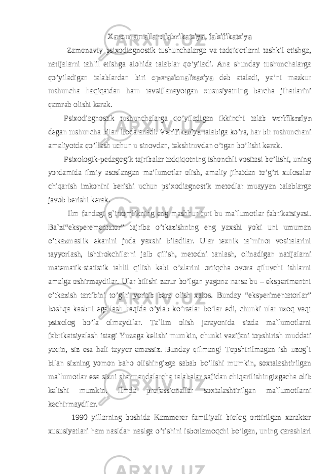 Xarom amallar: fabrikatsiya, falsifikatsiya Zamonaviy psixodiagnostik tushunchalarga va tadqiqotlarni tashkil etishga, natijalarni tahlil etishga alohida talablar qo’yiladi. Ana shunday tushunchalarga qo’yiladigan talablardan biri operasionalizasiya deb ataladi, ya’ni mazkur tushuncha haqiqatdan ham tavsiflanayotgan xususiyatning barcha jihatlarini qamrab olishi kerak. Psixodiagnostik tushunchalarga qo’yiladigan ikkinchi talab verifikasiya degan tushuncha bilan ifodalanadi. Verifikasiya talabiga ko’ra, har bir tushunchani amaliyotda qo’llash uchun u sinovdan, tekshiruvdan o’tgan bo’lishi kerak. Psixologik-pedagogik tajribalar tadqiqotning ishonchli vositasi bo’lishi, uning yordamida ilmiy asoslangan ma’lumotlar olish, amaliy jihatdan to’g’ri xulosalar chiqarish imkonini berishi uchun psixodiagnostik metodlar muayyan talablarga javob berishi kerak. Ilm fandagi g`irromlikning eng mashhur turi bu ma`lumotlar fabrikatsiyasi. Ba`zi“eksperementator” tajriba o’tkazishning eng yaxshi yoki uni umuman o’tkazmaslik ekanini juda yaxshi biladilar. Ular texnik ta`minot vositalarini tayyorlash, ishtirokchilarni jalb qilish, metodni tanlash, olinadigan natijalarni matematik-statistik tahlil qilish kabi o’zlarini ortiqcha ovora qiluvchi ishlarni amalga oshirmaydilar. Ular bilishi zarur bo’lgan yagona narsa bu – eksperimentni o’tkazish tartibini to’g`ri yoritib bera olish xalos. Bunday “eksperimentatorlar” boshqa kasbni egallash haqida o’ylab ko’rsalar bo’lar edi, chunki ular uzoq vaqt psixolog bo’la olmaydilar. Ta`lim olish jarayonida sizda ma`lumotlarni fabrikatsiyalash istagi Yuzaga kelishi mumkin, chunki vazifani topshirish muddati yaqin, siz esa hali tayyor emassiz. Bunday qilmang! Topshirilmagan ish uzog`i bilan sizning yomon baho olishingizga sabab bo’lishi mumkin, soxtalashtirilgan ma`lumotlar esa sizni sharmandalarcha talabalar safidan chiqarilishingizgacha olib kelishi mumkin. Ilmda professionallar soxtalashtirilgan ma`lumotlarni kechirmaydilar. 1990 yillarning boshida Kammerer familiyali biolog orttirilgan xarakter xususiyatlari ham nasldan naslga o’tishini isbotlamoqchi bo’lgan, uning qarashlari 