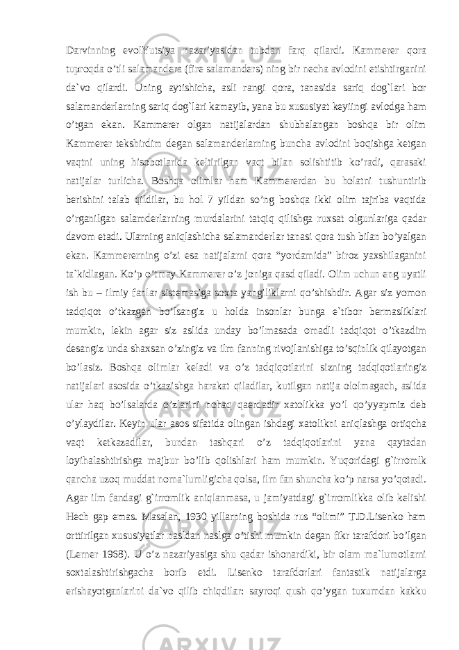 Darvinning evolYutsiya nazariyasidan tubdan farq qilardi. Kammerer qora tuproqda o’tli salamandera (fire salamanders) ning bir necha avlodini etishtirganini da`vo qilardi. Uning aytishicha, asli rangi qora, tanasida sariq dog`lari bor salamanderlarning sariq dog`lari kamayib, yana bu xususiyat keyiingi avlodga ham o’tgan ekan. Kammerer olgan natijalardan shubhalangan boshqa bir olim Kammerer tekshirdim degan salamanderlarning buncha avlodini boqishga ketgan vaqtni uning hisobotlarida keltirilgan vaqt bilan solishtitib ko’radi, qarasaki natijalar turlicha. Boshqa olimlar ham Kammererdan bu holatni tushuntirib berishini talab qildilar, bu hol 7 yildan so’ng boshqa ikki olim tajriba vaqtida o’rganilgan salamderlarning murdalarini tatqiq qilishga ruxsat olgunlariga qadar davom etadi. Ularning aniqlashicha salamanderlar tanasi qora tush bilan bo’yalgan ekan. Kammererning o’zi esa natijalarni qora “yordamida” biroz yaxshilaganini ta`kidlagan. Ko’p o’tmay Kammerer o’z joniga qasd qiladi. Olim uchun eng uyatli ish bu – ilmiy fanlar sistemasiga soxta yangiliklarni qo’shishdir. Agar siz yomon tadqiqot o’tkazgan bo’lsangiz u holda insonlar bunga e`tibor bermasliklari mumkin, lekin agar siz aslida unday bo’lmasada omadli tadqiqot o’tkazdim desangiz unda shaxsan o’zingiz va ilm fanning rivojlanishiga to’sqinlik qilayotgan bo’lasiz. Boshqa olimlar keladi va o’z tadqiqotlarini sizning tadqiqotlaringiz natijalari asosida o’tkazishga harakat qiladilar, kutilgan natija ololmagach, aslida ular haq bo’lsalarda o’zlarini nohaq qaerdadir xatolikka yo’l qo’yyapmiz deb o’ylaydilar. Keyin ular asos sifatida olingan ishdagi xatolikni aniqlashga ortiqcha vaqt ketkazadilar, bundan tashqari o’z tadqiqotlarini yana qaytadan loyihalashtirishga majbur bo’lib qolishlari ham mumkin. Yuqoridagi g`irromlk qancha uzoq muddat noma`lumligicha qolsa, ilm fan shuncha ko’p narsa yo’qotadi. Agar ilm fandagi g`irromlik aniqlanmasa, u jamiyatdagi g`irromlikka olib kelishi Hech gap emas. Masalan, 1930 yillarning boshida rus “olimi” T.D.Lisenko ham orttirilgan xususiyatlar nasldan naslga o’tishi mumkin degan fikr tarafdori bo’lgan (Lerner 1968). U o’z nazariyasiga shu qadar ishonardiki, bir olam ma`lumotlarni soxtalashtirishgacha borib etdi. Lisenko tarafdorlari fantastik natijalarga erishayotganlarini da`vo qilib chiqdilar: sayroqi qush qo’ygan tuxumdan kakku 