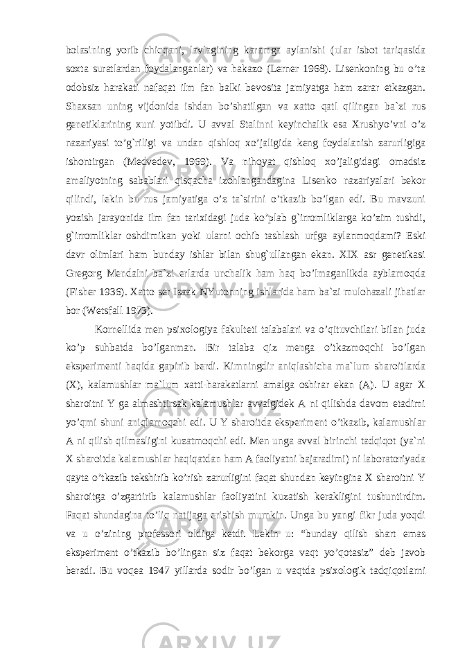 bolasining yorib chiqqani, lavlagining karamga aylanishi (ular isbot tariqasida soxta suratlardan foydalanganlar) va hakazo (Lerner 1968). Lisenkoning bu o’ta odobsiz harakati nafaqat ilm fan balki bevosita jamiyatga ham zarar etkazgan. Shaxsan uning vijdonida ishdan bo’shatilgan va xatto qatl qilingan ba`zi rus genetiklarining xuni yotibdi. U avval Stalinni keyinchalik esa Xrushyo’vni o’z nazariyasi to’g`riligi va undan qishloq xo’jaligida keng foydalanish zarurligiga ishontirgan (Medvedev, 1969). Va nihoyat qishloq xo’jaligidagi omadsiz amaliyotning sabablari qisqacha izohlangandagina Lisenko nazariyalari bekor qilindi, lekin bu rus jamiyatiga o’z ta`sirini o’tkazib bo’lgan edi. Bu mavzuni yozish jarayonida ilm fan tarixidagi juda ko’plab g`irromliklarga ko’zim tushdi, g`irromliklar oshdimikan yoki ularni ochib tashlash urfga aylanmoqdami? Eski davr olimlari h am bunday ishlar bilan shug`ullangan ekan. XIX asr genetikasi Gregorg Mendalni ba`zi erlarda unchalik ham haq bo’lmaganlikda ayblamoqda (Fisher 1936). Xatto ser Isaak NYutonning ishlarida ham ba`zi mulohazali jihatlar bor (Wetsfall 1973). Kornellida men psixologiya fakulteti talabalari va o’qituvchilari bilan juda ko’p suhbatda bo’lganman. Bir talaba qiz menga o’tkazmoqchi bo’lgan eksperimenti haqida gapirib berdi. Kimningdir aniqlashicha ma`lum sharoitlarda (X), kalamushlar ma`lum xatti-harakatlarni amalga oshirar ekan (A). U agar X sharoitni Y ga almashtirsak kalamushlar avvalgidek A ni qilishda davom etadimi yo’qmi shuni aniqlamoqchi edi. U Y sharoitda eksperiment o’tkazib, kalamushlar A ni qilish qilmasligini kuzatmoqchi edi. Men unga avval birinchi tadqiqot (ya`ni X sharoitda kalamushlar haqiqatdan ham A faoliyatni bajaradimi) ni laboratoriyada qayta o’tkazib tekshirib ko’rish zarurligini faqat shundan keyingina X sharoitni Y sharoitga o’zgartirib kalamushlar faoliyatini kuzatish kerakligini tushuntirdim. Faqat shundagina to’liq natijaga erishish mumkin. Unga bu yangi fikr juda yoqdi va u o’zining professori oldiga ketdi. Lekin u: “bunday qilish shart emas eksperiment o’tkazib bo’lingan siz faqat bekorga vaqt yo’qotasiz” deb javob beradi. Bu voqea 1947 yillarda sodir bo’lgan u vaqtda psixologik tadqiqotlarni 