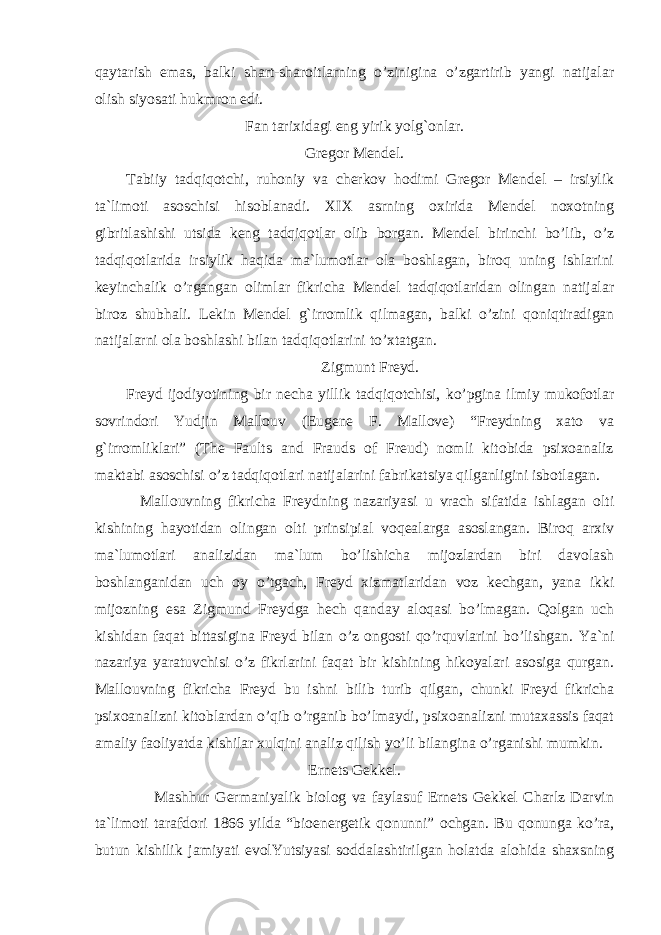 qaytarish emas, balki shart-sharoitlarning o’zinigina o’zgartirib yangi natijalar olish siyosati hukmron edi. Fan tarixidagi eng yirik yolg`onlar. Gregor Mendel. Tabiiy tadqiqotchi, ruhoniy va cherkov hodimi Gregor Mendel – irsiylik ta`limoti asoschisi hisoblanadi. XIX asrning oxirida Mendel noxotning gibritlashishi utsida keng tadqiqotlar olib borgan. Mendel birinchi bo’lib, o’z tadqiqotlarida irsiylik haqida ma`lumotlar ola boshlagan, biroq uning ishlarini keyinchalik o’rgangan olimlar fikricha Mendel tadqiqotlaridan olingan natijalar biroz shubhali. Lekin Mendel g`irromlik qilmagan, balki o’zini qoniqtiradigan natijalarni ola boshlashi bilan tadqiqotlarini to’xtatgan. Zigmunt Freyd. Freyd ijodiyotining bir necha yillik tadqiqotchisi, ko’pgina ilmiy mukofotlar sovrindori Yudjin Mallouv (Eugene F. Mallove) “Freydning xato va g`irromliklari” (The Faults and Frauds of Freud) nomli kitobida psixoanaliz maktabi asoschisi o’z tadqiqotlari natijalarini fabrikatsiya qilganligini isbotlagan. Mallouvning fikricha Freydning nazariyasi u vrach sifatida ishlagan olti kishining hayotidan olingan olti prinsipial voqealarga asoslangan. Biroq arxiv ma`lumotlari analizidan ma`lum bo’lishicha mijozlardan biri davolash boshlanganidan uch oy o’tgach, Freyd xizmatlaridan voz kechgan, yana ikki mijozning esa Zigmund Freydga hech qanday aloqasi bo’lmagan. Qolgan uch kishidan faqat bittasigina Freyd bilan o’z ongosti qo’rquvlarini bo’lishgan. Ya`ni nazariya yaratuvchisi o’z fikrlarini faqat bir kishining hikoyalari asosiga qurgan. Mallouvning fikricha Freyd bu ishni bilib turib qilgan, chunki Freyd fikricha psixoanalizni kitoblardan o’qib o’rganib bo’lmaydi, psixoanalizni mutaxassis faqat amaliy faoliyatda kishilar xulqini analiz qilish yo’li bilangina o’rganishi mumkin. Ernets Gekkel. Mashhur Germaniyalik biolog va faylasuf Ernets Gekkel Charlz Darvin ta`limoti tarafdori 1866 yilda “bioenergetik qonunni” ochgan. Bu qonunga ko’ra, butun kishilik jamiyati evolYutsiyasi soddalashtirilgan holatda alohida shaxsning 