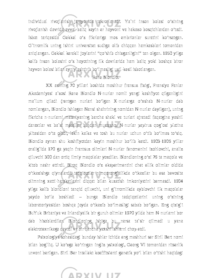 individual rivojlanish jarayonida takrorlanadi. Ya`ni inson bolasi o’zining rivojlanish davrida avval baliq keyin er hayvoni va hakazo bosqichlardan o’tadi. Isbot tariqasida Gekkel o’z fikrlariga mos embrionlar suratini ko’rsatgan. G`irromlik uning ishini universitet sudiga olib chiqqan hamkasblari tomonidan aniqlangan. Gekkel kerakli joylarini “qo’shib chizganligini” tan olgan. 1950 yilga kelib inson bolasini o’z hayotining ilk davrlarida ham baliq yoki boshqa biror hayvon bolasi bilan ayniylashtirib bo’lmasligi uzil-kesil isbotlangan. Rene Blondlo. XX asrning 20 yillari boshida mashhur fransuz fizigi, Fransiya Fanlar Akademiyasi a`zosi Rene Blondlo N-nurlar nomli yangi kashfiyot qilganligini ma`lum qiladi (rentgen nurlari bo’lgan X-nurlarga o’xshab N-nurlar deb nomlangan, Blondlo ishlagan Nansi shahrining nomidan N-nurlar deyilgan), uning fikricha n-nurlarni materiyaning barcha shakl va turlari ajratadi faqatgina yashil daraxtlar va ba`zi metallar bundan mustasno. N-nurlar papirus qog`ozi platina plitasidan o’ta oladi, lekin kalka va tosh bu nurlar uchun o’tib bo’lmas to’siq. Blondlo aynan shu kashfiyotdan keyin mashhur bo’lib ketdi. 1903-1906 yillar oralig`ida 120 ga yaqin frantsuz olimlari N-nurlar fenomenini izohlovchi, analiz qiluvchi 300 dan ortiq ilmiy maqolalar yozdilar. Blondloning o’zi 26 ta maqola va kitob nashr ettirdi. Biroq Blondlo o’z eksperimentini chet ellik olimlar oldida o’tkazishga qiynalardi, tadqiqotlar nimqorong`ulikda o’tkazilar bu esa bevosita olimning xatti-harakatlarini diqqat bilan kuzatish imkoniyatini bermasdi. 1904 yilga kelib blondloni tanqid qiluvchi, uni g`irromlikda ayblovchi ilk maqolalar paydo bo’la boshladi – bunga Blondlo tadqiqotlarini uning o’zining laboratoriyasidan boshqa joyda o’tkazib bo’lmasligi sabab bo’lgan. Eng qizig`i BuYuk Britaniya va Irlandiyalik bir guruh olimlar 1920 yilda ham N-nurlarni bor deb hisoblardilar. Blondloning ishiga bu narsa ta`sir qilmadi u yana elektrotexnikaga qaytdi va bir qancha yaxshi ishlarni chop etdi. Psixologiya sohasidagi bunday ishlar ichida eng mashhuri ser Siril Bert nomi bilan bog`liq. U ko’zga ko’ringan ingliz psixologi, Georg VI tomonidan ritserlik unvoni berilgan. Siril Ber intellekt koeffitsienti genetik yo’l bilan o’tishi haqidagi 