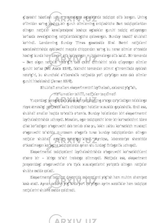 g`oyasini isbotlash uchun monozigota egizaklarda tadqiqot olib borgan. Uning o’limidan so’ng boshqa bir guruh olimlarning aniqlashicha Bert tadqiqotlaridan olingan natijalar korellyatsiyasi boshqa egizaklar guruhi tadqiq etilayotgan bo’lsada avvalgisining natijalaridekligicha qolavergan. Bunday tasodif shubhali ko’rindi. Londonning Sunday Times gazetasida Sirel Bertni natijalarni soxtalashtirishda ayblovchi maqola chiqqandan so’ng bu narsa olimlar o’rtasida hozirgi kunda ham davom etib kelayotgan muhokamalarga olib keldi. Bir tomonda – Bert olgan natijalar noto’g`ri deb qabul qilinishini talab qilayotgan olimlar guruhi bo’lsa (Mc Askie 1978), ikkinchi tomondan olimni g`irromlikda ayblash noto’g`ri , bu shunchaki e`tiborsizlik natijasida yo’l qo’yilgan xato deb olimlar guruhi hisoblashdi (Jensen 1978). Shubhali amallar: eksperimentni loyihalash, axborot yig`ish, ma`lumotlar tahlili, natijalar taqdimoti Yuqoridagi paragrafda biz eksperimentatorning o’ziga qo’yiladigan talablarga rioya etmasligi natijasida kelib chiqadigan holatlar xususida gaplashdik. Endi esa, shubhali amallar haqida to’xtalib o’tamiz. Bunday holatlardan biri eksperimentni loyihalashtirishda uchraydi. Masalan, agar tadqiqotchi biror bir ko’rsatkichni idora qilsa bo’ladigan o’zgaruvchi deb tanlab olsa-yu, lekin ushbu ko’rsatkich mustaqil o’zgaruvchi ta`sirida muntazam o’zgarib tursa bunday tadqiqotlardan olingan natijalar shubhali amallar qatoriga kiradi. Ayniqsa, laboratoriya sharoitida o’tkazilmagan ko’pgina tadqiqotlarda aynan shu turdagi firibgarlik uchraydi. Eksperimental tadqiqotlarni loyihalashtirishda o’zgaruvchi ko’rsatkichlarni o’zaro bir – biriga ta`siri inobatga olinmaydi. Natijada esa, eksperiment jarayonidagi o’zgaruvchilar o’z tipik xususiyatlarini yo’qotib olingan natijalar shubha ostida qoladi. Eksperimental tadqiqot davomida axborotlarni yig`ish ham muhim ahamiyat kasb etadi. Aynan axborot yig`ishda yo’l qo’yilgan ayrim xatoliklar ham tadqiqot natijalarini shubha ostida qoldiradi. 