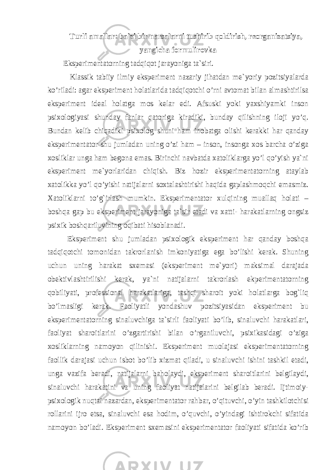 Turli amallar: ba`zi bir narsalarni tushirib qoldirish, reorganizatsiya, yangicha formulirovka Eksperimentatorning tadqiqot jarayoniga ta`siri. Klassik tabiiy ilmiy eksperiment nazariy jihatdan me`yoriy pozitsiyalarda ko’riladi: agar eksperiment holatlarida tadqiqotchi o’rni avtomat bilan almashtirilsa eksperiment ideal holatga mos kelar edi. Afsuski yoki yaxshiyamki inson psixologiyasi shunday fanlar qatoriga kiradiki, bunday qilishning iloji yo’q. Bundan kelib chiqadiki psixolog shuni ham inobatga olishi kerakki har qanday eksperimentator shu jumladan uning o’zi ham – inson, insonga xos barcha o’ziga xosliklar unga ham begona emas. Birinchi navbatda xatoliklarga yo’l qo’yish ya`ni eksperiment me`yorlaridan chiqish. Biz hozir eksperimentatorning ataylab xatolikka yo’l qo’yishi natijalarni soxtalashtirishi haqida gaplashmoqchi emasmiz. Xatoliklarni to’g`irlash mumkin. Eksperimentator xulqining muallaq holati – boshqa gap bu eksperiment jarayoniga ta`sir etadi va xatti- harakatlarning ongsiz psixik boshqariluvining oqibati hisoblanadi. Eksperiment shu jumladan psixologik eksperiment har qanday boshqa tadqiqotchi tomonidan takrorlanish imkoniyatiga ega bo’lishi kerak. Shuning uchun uning harakat sxemasi (eksperiment me`yori) maksimal darajada obektivlashtirilishi kerak, ya`ni natijalarni takrorlash ekperimentatorning qobiliyati, professional harakatlariga, tashqi sharoit yoki holatlarga bog`liq bo’lmasligi kerak. Faoliyatli yondashuv pozitsiyasidan eksperiment bu eksperimentatorning sinaluvchiga ta`sirli faoliyati bo’lib, sinaluvchi harakatlari, faoliyat sharoitlarini o’zgartirishi bilan o’rganiluvchi, psixikasidagi o’ziga xosliklarning namoyon qilinishi. Eksperiment muolajasi eksperimentatorning faollik darajasi uchun isbot bo’lib xizmat qiladi, u sinaluvchi ishini tashkil etadi, unga vazifa beradi, natijalarni baholaydi, eksperiment sharoitlarini belgilaydi, sinaluvchi harakatini va uning faoliyat natijalarini belgilab beradi. Ijtimoiy- psixologik nuqtai nazardan, eksperimentator rahbar, o’qituvchi, o’yin tashkilotchisi rollarini ijro etsa, sinaluvchi esa hodim, o’quvchi, o’yindagi ishtirokchi sifatida namoyon bo’ladi. Eksperiment sxemasini eksperimentator faoliyati sifatida ko’rib 