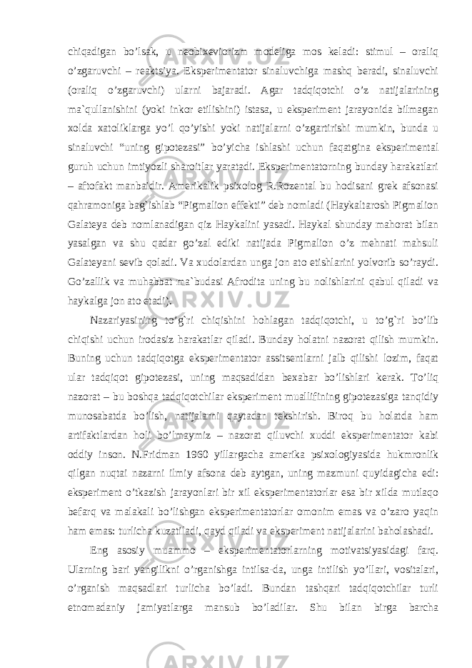 chiqadigan bo’lsak, u neobixeviorizm modeliga mos keladi: stimul – oraliq o’zgaruvchi – reaktsiya. Eksperimentator sinaluvchiga mashq beradi, sinaluvchi (oraliq o’zgaruvchi) ularni bajaradi. Agar tadqiqotchi o’z natijalarining ma`qullanishini (yoki inkor etilishini) istasa, u eksperiment jarayonida bilmagan xolda xatoliklarga yo’l qo’yishi yoki natijalarni o’zgartirishi mumkin, bunda u sinaluvchi “uning gipotezasi” bo’yicha ishlashi uchun faqatgina eksperimental guruh uchun imtiyozli sharoitlar yaratadi. Eksperimentatorning bunday harakatlari – aftofakt manbaidir. Amerikalik psixolog R.Rozental bu hodisani grek afsonasi qahramoniga bag`ishlab “Pigmalion effekti” deb nomladi (Haykaltarosh Pigmalion Galateya deb nomlanadigan qiz Haykalini yasadi. Haykal shunday mahorat bilan yasalgan va shu qadar go’zal ediki natijada Pigmalion o’z mehnati mahsuli Galateyani sevib qoladi. Va xudolardan unga jon ato etishlarini yolvorib so’raydi. Go’zallik va muhabbat ma`budasi Afrodita uning bu nolishlarini qabul qiladi va haykalga jon ato etadi). Nazariyasining to’g`ri chiqishini hohlagan tadqiqotchi, u to’g`ri bo’lib chiqishi uchun irodasiz harakatlar qiladi. Bunday holatni nazorat qilish mumkin. Buning uchun tadqiqotga eksperimentator assitsentlarni jalb qilishi lozim, faqat ular tadqiqot gipotezasi, uning maqsadidan bexabar bo’lishlari kerak. To’liq nazorat – bu boshqa tadqiqotchilar eksperiment muallifining gipotezasiga tanqidiy munosabatda bo’lish, natijalarni qaytadan tekshirish. Biroq bu holatda ham artifaktlardan holi bo’lmaymiz – nazorat qiluvchi xuddi eksperimentator kabi oddiy inson. N.Fridman 1960 yillargacha amerika psixologiyasida hukmronlik qilgan nuqtai nazarni ilmiy afsona deb aytgan, uning mazmuni quyidagicha edi: eksperiment o’tkazish jarayonlari bir xil eksperimentatorlar esa bir xilda mutlaqo befarq va malakali bo’lishgan eksperimentatorlar omonim emas va o’zaro yaqin ham emas: turlicha kuzatiladi , qayd qiladi va eksperiment natijalarini baholashadi. Eng asosiy muammo – eksperimentatorlarning motivatsiyasidagi farq. Ularning bari yangilikni o’rganishga intilsa-da, unga intilish yo’llari, vositalari, o’rganish maqsadlari turlicha bo’ladi. Bundan tashqari tadqiqotchilar turli etnomadaniy jamiyatlarga mansub bo’ladilar. Shu bilan birga barcha 