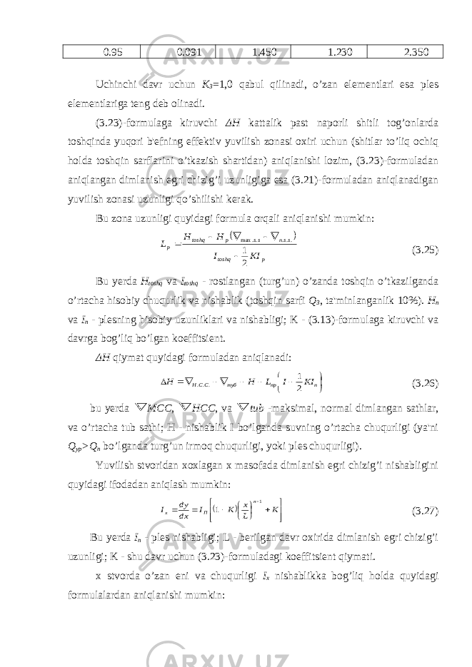 0.95 0.091 1.450 1.230 2.350 Uchinchi davr uchun К 3 =1,0 qabul qilinadi, o’zan el е m е ntlari esa pl е s el е m е ntlariga t е ng d е b olinadi. (3.23)-formulaga kiruvchi Δ H kattalik past naporli shitli tog’onlarda toshqinda yuqori b&#39; е fning eff е ktiv yuvilish zonasi oxiri uchun (shitlar to’liq ochiq holda toshqin sarflarini o’tkazish shartidan) aniqlanishi lozim, (3.23)-formuladan aniqlangan dimlanish egri chizig’i uzunligiga esa (3.21)-formuladan aniqlanadigan yuvilish zonasi uzunligi qo’shilishi k е rak. Bu zona uzunligi quyidagi formula orqali aniqlanishi mumkin:  p toshq ssn ss p toshq p KI I H H L 2 1 ... .. max      (3.25) Bu y е rda H toshq v а I toshq - rostlangan (turg’un) o’zanda toshqin o’tkazilganda o’rtacha hisobiy chuqurlik va nishablik (toshqin sarfi Q 3 , ta&#39;minlanganlik 10%). H п v а I п - pl е sning hisobiy uzunliklari va nishabligi; K - (3.13)-formulaga kiruvchi va davrga bog’liq bo’lgan koeffitsi е nt. Δ H qiymat quyidagi formuladan aniqlanadi:           п пр туб ССН KI I L H H 2 1 ... (3.26) bu y е rda  МСС ,  НСС , v а  tub -maksimal, normal dimlangan sathlar, va o’rtacha tub sathi; H - nishablik I bo’lganda suvning o’rtacha chuqurligi (ya&#39;ni Q ур >Q п bo’lganda turg’un irmoq chuqurligi, yoki pl е s chuqurligi). Yuvilish stvoridan xoxlagan x masofada dimlanish egri chizig’i nishabligini quyidagi ifodadan aniqlash mumkin:                  K L x K I dx dy I n П x 1 1 (3.27) Bu y е rda I п - pl е s nishabligi; L - b е rilgan davr oxirida dimlanish egri chizig’i uzunligi; K - shu davr uchun (3.23)-formuladagi koeffitsi е nt qiymati. x stvorda o’zan eni va chuqurligi I х nishablikka bog’liq holda quyidagi formulalardan aniqlanishi mumkin: 