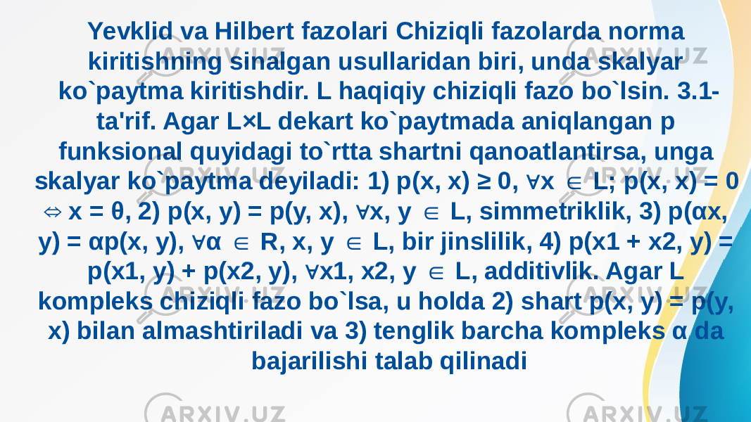 Yevklid va Hilbert fazolari Chiziqli fazolarda norma kiritishning sinalgan usullaridan biri, unda skalyar ko`paytma kiritishdir. L haqiqiy chiziqli fazo bo`lsin. 3.1- ta&#39;rif. Agar L×L dekart ko`paytmada aniqlangan p funksional quyidagi to`rtta shartni qanoatlantirsa, unga skalyar ko`paytma deyiladi: 1) p(x, x) ≥ 0, x L; p(x, x) = 0 ∀ ∈ x = θ, 2) p(x, y) = p(y, x), x, y L, simmetriklik, 3) p(αx, ⇔ ∀ ∈ y) = αp(x, y), α R, x, y L, bir jinslilik, 4) p(x1 + x2, y) = ∀ ∈ ∈ p(x1, y) + p(x2, y), x1, x2, y L, additivlik. Agar L ∀ ∈ kompleks chiziqli fazo bo`lsa, u holda 2) shart p(x, y) = p(y, x) bilan almashtiriladi va 3) tenglik barcha kompleks α da bajarilishi talab qilinadi 