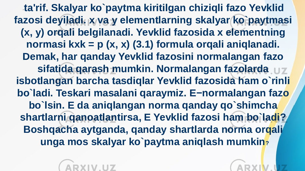 - ta&#39;rif. Skalyar ko`paytma kiritilgan chiziqli fazo Yevklid fazosi deyiladi. x va y elementlarning skalyar ko`paytmasi (x, y) orqali belgilanadi. Yevklid fazosida x elementning normasi kxk = p (x, x) (3.1) formula orqali aniqlanadi. Demak, har qanday Yevklid fazosini normalangan fazo sifatida qarash mumkin. Normalangan fazolarda isbotlangan barcha tasdiqlar Yevklid fazosida ham o`rinli bo`ladi. Teskari masalani qaraymiz. E−normalangan fazo bo`lsin. E da aniqlangan norma qanday qo`shimcha shartlarni qanoatlantirsa, E Yevklid fazosi ham bo`ladi? Boshqacha aytganda, qanday shartlarda norma orqali unga mos skalyar ko`paytma aniqlash mumkin ? 