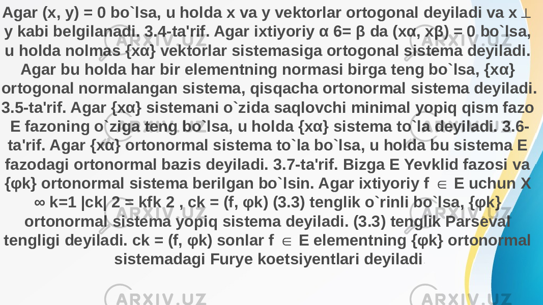 Agar (x, y) = 0 bo`lsa, u holda x va y vektorlar ortogonal deyiladi va x ⊥ y kabi belgilanadi. 3.4-ta&#39;rif. Agar ixtiyoriy α 6= β da (xα, xβ) = 0 bo`lsa, u holda nolmas {xα} vektorlar sistemasiga ortogonal sistema deyiladi. Agar bu holda har bir elementning normasi birga teng bo`lsa, {xα} ortogonal normalangan sistema, qisqacha ortonormal sistema deyiladi. 3.5-ta&#39;rif. Agar {xα} sistemani o`zida saqlovchi minimal yopiq qism fazo E fazoning o`ziga teng bo`lsa, u holda {xα} sistema to`la deyiladi. 3.6- ta&#39;rif. Agar {xα} ortonormal sistema to`la bo`lsa, u holda bu sistema E fazodagi ortonormal bazis deyiladi. 3.7-ta&#39;rif. Bizga E Yevklid fazosi va {φk} ortonormal sistema berilgan bo`lsin. Agar ixtiyoriy f E uchun X ∈ ∞ k=1 |ck| 2 = kfk 2 , ck = (f, φk) (3.3) tenglik o`rinli bo`lsa, {φk} ortonormal sistema yopiq sistema deyiladi. (3.3) tenglik Parseval tengligi deyiladi. ck = (f, φk) sonlar f E elementning {φk} ortonormal ∈ sistemadagi Furye koetsiyentlari deyiladi . 