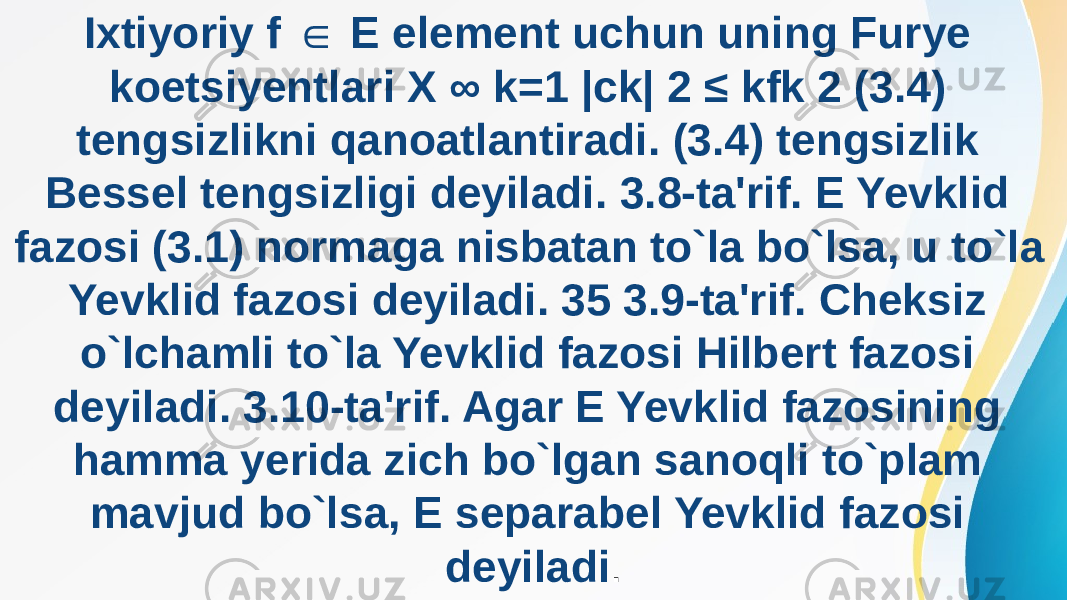 Ixtiyoriy f E element uchun uning Furye ∈ koetsiyentlari X ∞ k=1 |ck| 2 ≤ kfk 2 (3.4) tengsizlikni qanoatlantiradi. (3.4) tengsizlik Bessel tengsizligi deyiladi. 3.8-ta&#39;rif. E Yevklid fazosi (3.1) normaga nisbatan to`la bo`lsa, u to`la Yevklid fazosi deyiladi. 35 3.9-ta&#39;rif. Cheksiz o`lchamli to`la Yevklid fazosi Hilbert fazosi deyiladi. 3.10-ta&#39;rif. Agar E Yevklid fazosining hamma yerida zich bo`lgan sanoqli to`plam mavjud bo`lsa, E separabel Yevklid fazosi deyiladi . 