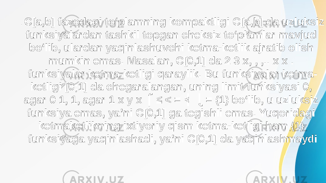 . C[a,b] fazodagi to‘plamning kompaktligi C[a,b] da uzluksiz funksiyalardan tashkil topgan cheksiz to‘plamlar mavjud bo‘lib, ulardan yaqinlashuvchi ketma-ketlik ajratib olish mumkin emas. Masalan, C[0,1] da 2 3 x, , ,.. x x . funksiyalar ketma-ketligi qaraylik. Bu funksiyalar ketma- ketligi [0;1] da chegaralangan, uning limit funksiyasi 0, agar 0 1, 1, agar 1 x y х ≤ < = = (1) bo‘lib, u uzluksiz ⎧ ⎨ ⎩ funksiya emas, ya’ni C[0,1] ga tegishli emas. Yuqoridagi ketmaketlikning ixtiyoriy qism ketma-ketligi ham (1) funksiyaga yaqinlashadi, ya’ni C[0,1] da yaqinlashmaydi 