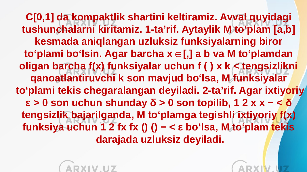 C[0,1] da kompaktlik shartini keltiramiz. Avval quyidagi tushunchalarni kiritamiz. 1-ta’rif. Aytaylik M to‘plam [a,b] kesmada aniqlangan uzluksiz funksiyalarning biror to‘plami bo‘lsin. Agar barcha x [,] a b va M to‘plamdan ∈ oligan barcha f(x) funksiyalar uchun f ( ) x k < tengsizlikni qanoatlantiruvchi k son mavjud bo‘lsa, M funksiyalar to‘plami tekis chegaralangan deyiladi. 2-ta’rif. Agar ixtiyoriy ε > 0 son uchun shunday δ > 0 son topilib, 1 2 x x − < δ tengsizlik bajarilganda, M to‘plamga tegishli ixtiyoriy f(x) funksiya uchun 1 2 fx fx () () − < ε bo‘lsa, M to‘plam tekis darajada uzluksiz deyiladi. 