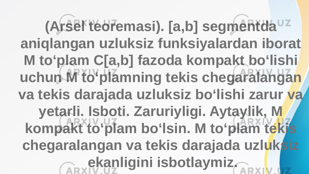 (Arsel teoremasi). [a,b] segmentda aniqlangan uzluksiz funksiyalardan iborat M to‘plam C[a,b] fazoda kompakt bo‘lishi uchun M to‘plamning tekis chegaralangan va tekis darajada uzluksiz bo‘lishi zarur va yetarli. Isboti. Zaruriyligi. Aytaylik, M kompakt to‘plam bo‘lsin. M to‘plam tekis chegaralangan va tekis darajada uzluksiz ekanligini isbotlaymiz. 