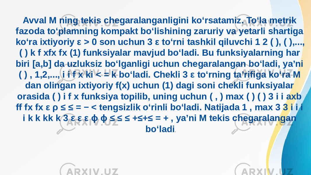 Avval M ning tekis chegaralanganligini ko‘rsatamiz. To‘la metrik fazoda to‘plamning kompakt bo‘lishining zaruriy va yetarli shartiga ko‘ra ixtiyoriy ε > 0 son uchun 3 ε to‘rni tashkil qiluvchi 1 2 ( ), ( ),..., ( ) k f xfx fx (1) funksiyalar mavjud bo‘ladi. Bu funksiyalarning har biri [a,b] da uzluksiz bo‘lganligi uchun chegaralangan bo‘ladi, ya’ni ( ) , 1,2,..., i i f x ki < = k bo‘ladi. Chekli 3 ε to‘rning ta’rifiga ko‘ra M dan olingan ixtiyoriy f(x) uchun (1) dagi soni chekli funksiyalar orasida ( ) i f x funksiya topilib, uning uchun ( , ) max ( ) ( ) 3 i i axb ff fx fx ε ρ ≤ ≤ = − < tengsizlik o‘rinli bo‘ladi. Natijada 1 , max 3 3 i i i i k k kk k 3 ε ε ε ϕ ϕ ≤ ≤ ≤ +≤+≤ = + , ya’ni M tekis chegaralangan bo‘ladi . 