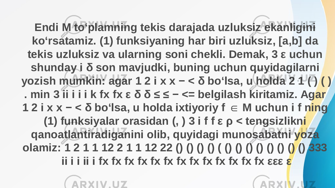 Endi M to‘plamning tekis darajada uzluksiz ekanligini ko‘rsatamiz. (1) funksiyaning har biri uzluksiz, [a,b] da tekis uzluksiz va ularning soni chekli. Demak, 3 ε uchun shunday i δ son mavjudki, buning uchun quyidagilarni yozish mumkin: agar 1 2 i x x − < δ bo‘lsa, u holda 2 1 ( ) ( ) . min 3 ii i i i k fx fx ε δ δ ≤ ≤ − <= belgilash kiritamiz. Agar 1 2 i x x − < δ bo‘lsa, u holda ixtiyoriy f M uchun i f ning ∈ (1) funksiyalar orasidan (, ) 3 i f f ε ρ < tengsizlikni qanoatlantiradiganini olib, quyidagi munosabatni yoza olamiz: 1 2 1 1 12 2 1 1 12 22 () () () () ( () () () () () () () () 333 ii i i ii i fx fx fx fx fx fx fx fx fx fx fx fx fx εε ε 