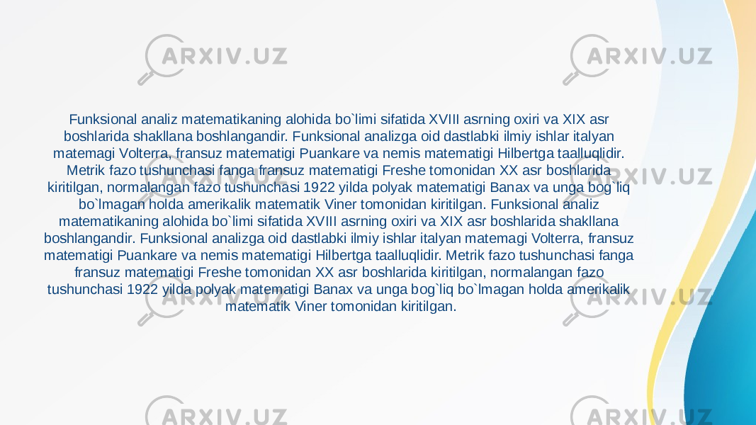 Funksional analiz matematikaning alohida bo`limi sifatida XVIII asrning oxiri va XIX asr boshlarida shakllana boshlangandir. Funksional analizga oid dastlabki ilmiy ishlar italyan matemagi Volterra, fransuz matematigi Puankare va nemis matematigi Hilbertga taalluqlidir. Metrik fazo tushunchasi fanga fransuz matematigi Freshe tomonidan XX asr boshlarida kiritilgan, normalangan fazo tushunchasi 1922 yilda polyak matematigi Banax va unga bog`liq bo`lmagan holda amerikalik matematik Viner tomonidan kiritilgan. Funksional analiz matematikaning alohida bo`limi sifatida XVIII asrning oxiri va XIX asr boshlarida shakllana boshlangandir. Funksional analizga oid dastlabki ilmiy ishlar italyan matemagi Volterra, fransuz matematigi Puankare va nemis matematigi Hilbertga taalluqlidir. Metrik fazo tushunchasi fanga fransuz matematigi Freshe tomonidan XX asr boshlarida kiritilgan, normalangan fazo tushunchasi 1922 yilda polyak matematigi Banax va unga bog`liq bo`lmagan holda amerikalik matematik Viner tomonidan kiritilgan. 