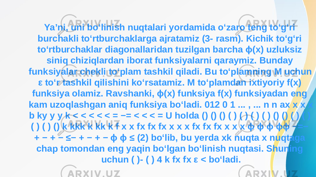 Ya’ni, uni bo‘linish nuqtalari yordamida o‘zaro teng to‘g‘ri burchakli to‘rtburchaklarga ajratamiz (3- rasm). Kichik to‘g‘ri to‘rtburchaklar diagonallaridan tuzilgan barcha ϕ(x) uzluksiz siniq chiziqlardan iborat funksiyalarni qaraymiz. Bunday funksiyalar chekli to‘plam tashkil qiladi. Bu to‘plamning M uchun ε to‘r tashkil qilishini ko‘rsatamiz. M to‘plamdan ixtiyoriy f(x) funksiya olamiz. Ravshanki, ϕ(x) funksiya f(x) funksiyadan eng kam uzoqlashgan aniq funksiya bo‘ladi. 012 0 1 ... , ... n n ax x x x b ky y y k < < < < < = −= < < < = U holda () () () ( ) ( ) ( ) ( ) () () ( ) ( ) ( ) ( ) () k kkk k kk k f x x fx fx fx x x x fx fx fx x x x ϕ ϕ ϕ ϕϕ −=− + − + − ≤− + − + − ϕ ϕ ≤ (2) bo‘lib, bu yerda xk nuqta x nuqtaga chap tomondan eng yaqin bo‘lgan bo‘linish nuqtasi. Shuning uchun ( )- ( ) 4 k fx fx ε < bo‘ladi. 