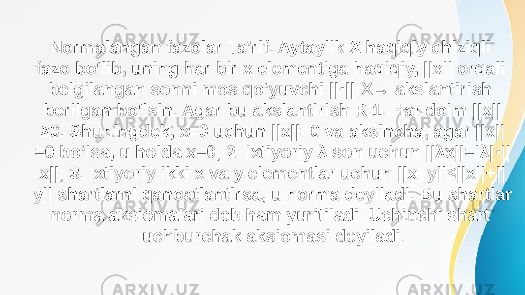 Normalangan fazolar Ta’rif. Aytaylik X haqiqiy chiziqli fazo bo‘lib, uning har bir x elementiga haqiqiy, ||x|| orqali belgilangan sonni mos qo‘yuvchi || ||:X→ akslantirish ⋅ berilgan bo‘lsin. Agar bu akslantirish R 1. Har doim ||x|| ≥0. Shuningdek, x=θ uchun ||x||=0 va aksincha, agar ||x|| =0 bo‘lsa, u holda x=θ; 2. Ixtiyoriy λ son uchun ||λx||=|λ| || ⋅ x||; 3. Ixtiyoriy ikki x va y elementlar uchun ||x+y||≤||x||+|| y|| shartlarni qanoatlantirsa, u norma deyiladi. Bu shartlar norma aksiomalari deb ham yuritiladi. Uchinchi shart uchburchak aksiomasi deyiladi . 