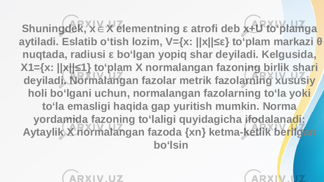 Shuningdek, x X elementning ε atrofi deb x+U to‘plamga ∈ aytiladi. Eslatib o‘tish lozim, V={x: ||x||≤ε} to‘plam markazi θ nuqtada, radiusi ε bo‘lgan yopiq shar deyiladi. Kelgusida, X1={x: ||x||≤1} to‘plam X normalangan fazoning birlik shari deyiladi. Normalangan fazolar metrik fazolarning xususiy holi bo‘lgani uchun, normalangan fazolarning to‘la yoki to‘la emasligi haqida gap yuritish mumkin. Norma yordamida fazoning to‘laligi quyidagicha ifodalanadi: Aytaylik X normalangan fazoda {xn} ketma-ketlik berilgan bo‘lsin 