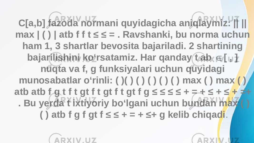 C[a,b] fazoda normani quyidagicha aniqlaymiz: || || max | ( ) | atb f f t ≤ ≤ = . Ravshanki, bu norma uchun ham 1, 3 shartlar bevosita bajariladi. 2 shartining bajarilishini ko‘rsatamiz. Har qanday t ab [ , ] ∈ nuqta va f, g funksiyalari uchun quyidagi munosabatlar o‘rinli: ( )( ) ( ) ( ) ( ) ( ) max ( ) max ( ) atb atb f g t f t gt f t gt f t gt f g ≤ ≤ ≤ ≤ + = + ≤ + ≤ + =+ . Bu yerda t ixtiyoriy bo‘lgani uchun bundan max ( ) ( ) atb f g f gt f ≤ ≤ + = + ≤+ g kelib chiqadi . 