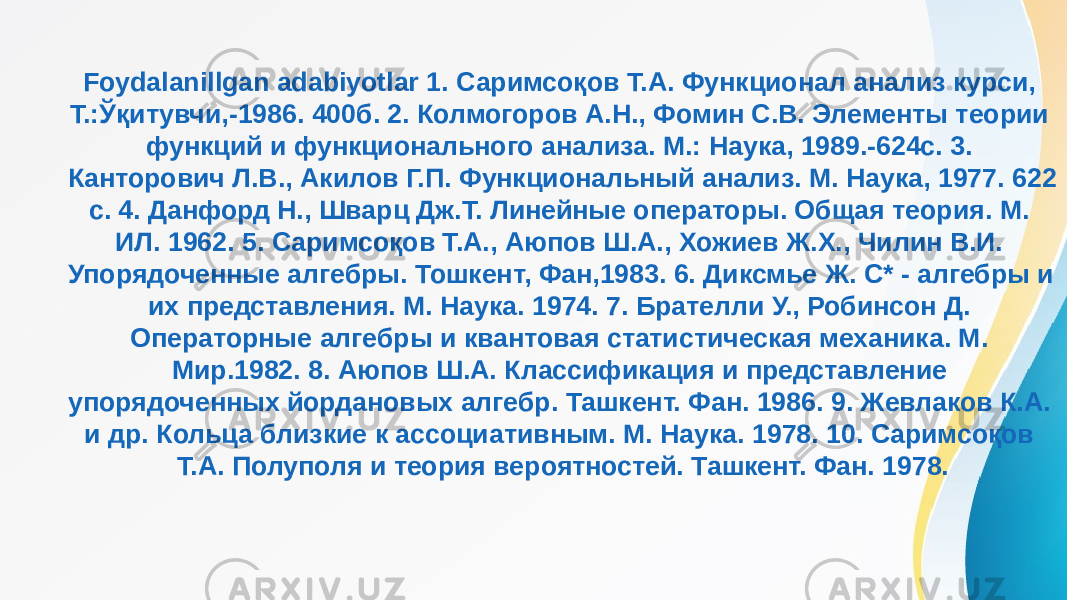 Foydalanillgan adabiyotlar 1. Саримсоқов Т.А. Функционал анализ курси, Т.:Ўқитувчи,-1986. 400б. 2. Колмогоров А.Н., Фомин С.В. Элементы теории функций и функционального анализа. М.: Наука, 1989.-624с. 3. Канторович Л.В., Акилов Г.П. Функциональный анализ. М. Наука, 1977. 622 с. 4. Данфорд Н., Шварц Дж.Т. Линейные операторы. Общая теория. М. ИЛ. 1962. 5. Саримсоқов Т.А., Аюпов Ш.А., Хожиев Ж.Х., Чилин В.И. Упорядоченные алгебры. Тошкент, Фан,1983. 6. Диксмье Ж. С* - алгебры и их представления. М. Наука. 1974. 7. Брателли У., Робинсон Д. Операторные алгебры и квантовая статистическая механика. М. Мир.1982. 8. Аюпов Ш.А. Классификация и представление упорядоченных йордановых алгебр. Ташкент. Фан. 1986. 9. Жевлаков К.А. и др. Кольца близкие к ассоциативным. М. Наука. 1978. 10. Саримсоқов Т.А. Полуполя и теория вероятностей. Ташкент. Фан. 1978. 