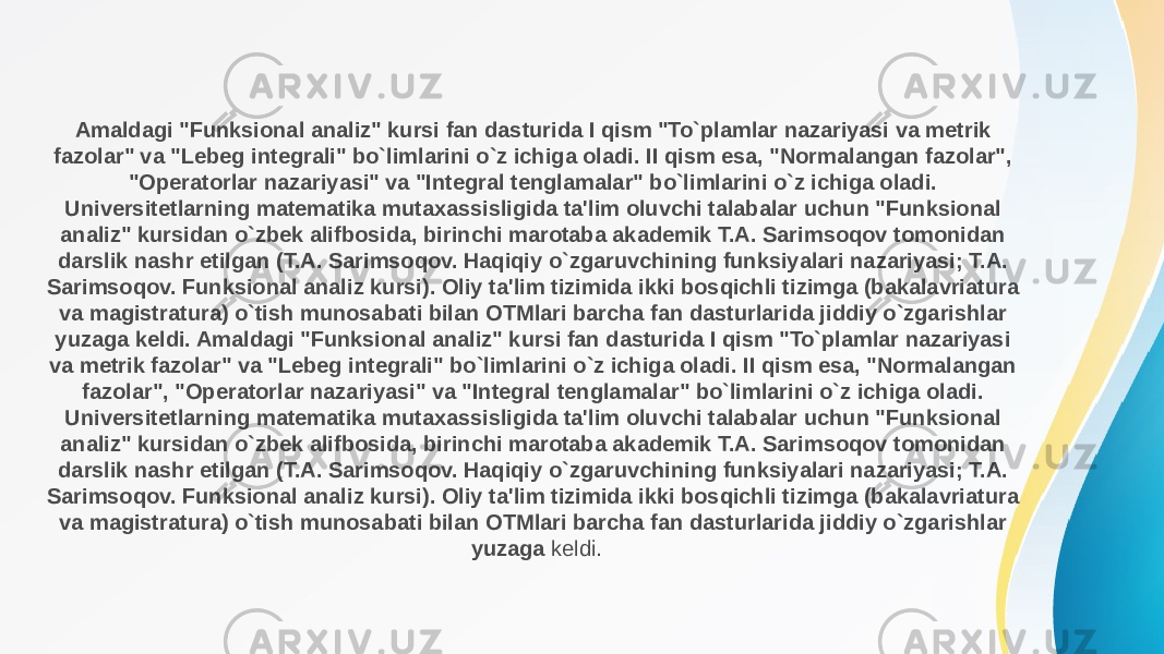 Amaldagi &#34;Funksional analiz&#34; kursi fan dasturida I qism &#34;To`plamlar nazariyasi va metrik fazolar&#34; va &#34;Lebeg integrali&#34; bo`limlarini o`z ichiga oladi. II qism esa, &#34;Normalangan fazolar&#34;, &#34;Operatorlar nazariyasi&#34; va &#34;Integral tenglamalar&#34; bo`limlarini o`z ichiga oladi. Universitetlarning matematika mutaxassisligida ta&#39;lim oluvchi talabalar uchun &#34;Funksional analiz&#34; kursidan o`zbek alifbosida, birinchi marotaba akademik T.A. Sarimsoqov tomonidan darslik nashr etilgan (T.A. Sarimsoqov. Haqiqiy o`zgaruvchining funksiyalari nazariyasi; T.A. Sarimsoqov. Funksional analiz kursi). Oliy ta&#39;lim tizimida ikki bosqichli tizimga (bakalavriatura va magistratura) o`tish munosabati bilan OTMlari barcha fan dasturlarida jiddiy o`zgarishlar yuzaga keldi. Amaldagi &#34;Funksional analiz&#34; kursi fan dasturida I qism &#34;To`plamlar nazariyasi va metrik fazolar&#34; va &#34;Lebeg integrali&#34; bo`limlarini o`z ichiga oladi. II qism esa, &#34;Normalangan fazolar&#34;, &#34;Operatorlar nazariyasi&#34; va &#34;Integral tenglamalar&#34; bo`limlarini o`z ichiga oladi. Universitetlarning matematika mutaxassisligida ta&#39;lim oluvchi talabalar uchun &#34;Funksional analiz&#34; kursidan o`zbek alifbosida, birinchi marotaba akademik T.A. Sarimsoqov tomonidan darslik nashr etilgan (T.A. Sarimsoqov. Haqiqiy o`zgaruvchining funksiyalari nazariyasi; T.A. Sarimsoqov. Funksional analiz kursi). Oliy ta&#39;lim tizimida ikki bosqichli tizimga (bakalavriatura va magistratura) o`tish munosabati bilan OTMlari barcha fan dasturlarida jiddiy o`zgarishlar yuzaga keldi. 