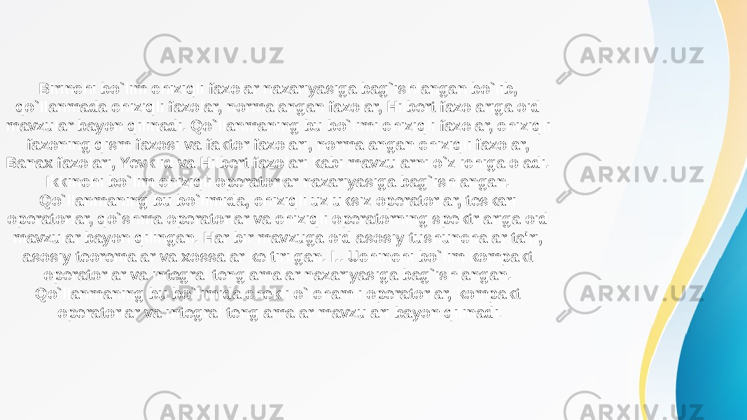 Birinchi bo`lim chiziqli fazolar nazariyasiga bag`ishlangan bo`lib, qo`llanmada chiziqli fazolar, normalangan fazolar, Hilbert fazolariga oid mavzular bayon qilinadi. Qo`llanmaning bu bo`limi chiziqli fazolar, chiziqli fazoning qism fazosi va faktor fazolari, normalangan chiziqli fazolar, Banax fazolari, Yevklid va Hilbert fazolari kabi mavzularni o`z ichiga oladi. Ikkinchi bo`lim chiziqli operatorlar nazariyasiga bag`ishlangan. Qo`llanmaning bu bo`limida, chiziqli uzluksiz operatorlar, teskari operatorlar, qo`shma operatorlar va chiziqli operatorning spektrlariga oid mavzular bayon qilingan. Har bir mavzuga oid asosiy tushunchalar ta&#39;ri, asosiy teoremalar va xossalar keltirilgan. I.. Uchinchi bo`lim kompakt operatorlar va integral tenglamalar nazariyasiga bag`ishlangan. Qo`llanmaning bu bo`limida chekli o`lchamli operatorlar, kompakt operatorlar va integral tenglamalar mavzulari bayon qilinadi . 