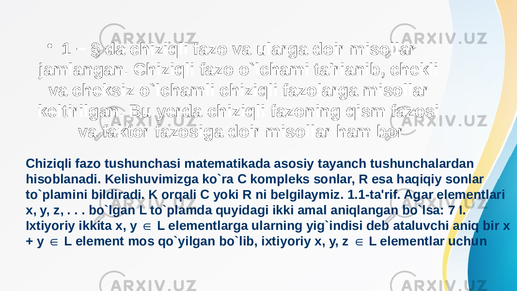 • 1 − § da chiziqli fazo va ularga doir misollar jamlangan. Chiziqli fazo o`lchami ta&#39;rianib, chekli va cheksiz o`lchamli chiziqli fazolarga misollar keltirilgan. Bu yerda chiziqli fazoning qism fazosi va faktor fazosiga doir misollar ham bor Chiziqli fazo tushunchasi matematikada asosiy tayanch tushunchalardan hisoblanadi. Kelishuvimizga ko`ra C kompleks sonlar, R esa haqiqiy sonlar to`plamini bildiradi. K orqali C yoki R ni belgilaymiz. 1.1-ta&#39;rif. Agar elementlari x, y, z, . . . bo`lgan L to`plamda quyidagi ikki amal aniqlangan bo`lsa: 7 I. Ixtiyoriy ikkita x, y L elementlarga ularning yig`indisi deb ataluvchi aniq bir x ∈ + y L element mos qo`yilgan bo`lib, ixtiyoriy x, y, z L elementlar uchun ∈ ∈ 