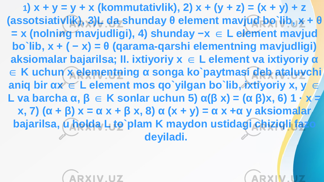 1 ) x + y = y + x (kommutativlik), 2) x + (y + z) = (x + y) + z (assotsiativlik), 3)L da shunday θ element mavjud bo`lib, x + θ = x (nolning mavjudligi), 4) shunday −x L element mavjud ∈ bo`lib, x + ( − x) = θ (qarama-qarshi elementning mavjudligi) aksiomalar bajarilsa; II. ixtiyoriy x L element va ixtiyoriy α ∈ K uchun x elementning α songa ko`paytmasi deb ataluvchi ∈ aniq bir αx L element mos qo`yilgan bo`lib, ixtiyoriy x, y ∈ ∈ L va barcha α, β K sonlar uchun 5) α(β x) = (α β)x, 6) 1 · x = ∈ x, 7) (α + β) x = α x + β x, 8) α (x + y) = α x +α y aksiomalar bajarilsa, u holda L to`plam K maydon ustidagi chiziqli fazo deyiladi. 