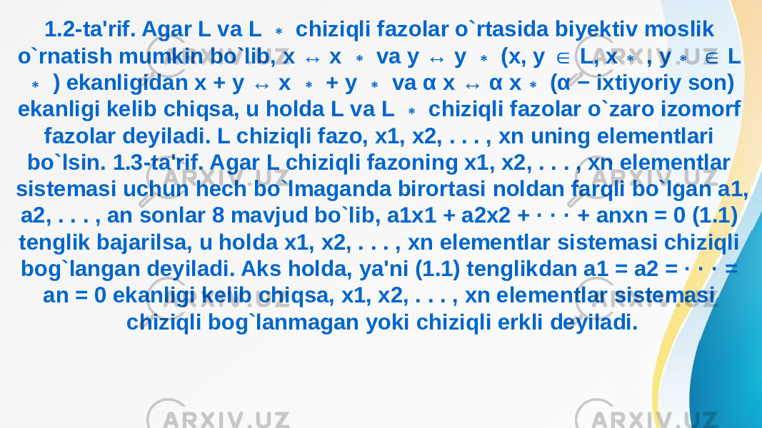 1.2-ta&#39;rif. Agar L va L chiziqli fazolar o`rtasida biyektiv moslik ∗ o`rnatish mumkin bo`lib, x ↔ x va y ↔ y (x, y L, x , y L ∗ ∗ ∈ ∗ ∗ ∈ ) ekanligidan x + y ↔ x + y va α x ↔ α x (α − ixtiyoriy son) ∗ ∗ ∗ ∗ ekanligi kelib chiqsa, u holda L va L chiziqli fazolar o`zaro izomorf ∗ fazolar deyiladi. L chiziqli fazo, x1, x2, . . . , xn uning elementlari bo`lsin. 1.3-ta&#39;rif. Agar L chiziqli fazoning x1, x2, . . . , xn elementlar sistemasi uchun hech bo`lmaganda birortasi noldan farqli bo`lgan a1, a2, . . . , an sonlar 8 mavjud bo`lib, a1x1 + a2x2 + · · · + anxn = 0 (1.1) tenglik bajarilsa, u holda x1, x2, . . . , xn elementlar sistemasi chiziqli bog`langan deyiladi. Aks holda, ya&#39;ni (1.1) tenglikdan a1 = a2 = · · · = an = 0 ekanligi kelib chiqsa, x1, x2, . . . , xn elementlar sistemasi chiziqli bog`lanmagan yoki chiziqli erkli deyiladi. 