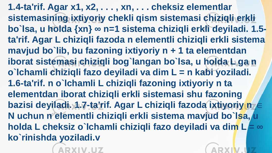 1.4-ta&#39;rif. Agar x1, x2, . . . , xn, . . . cheksiz elementlar sistemasining ixtiyoriy chekli qism sistemasi chiziqli erkli bo`lsa, u holda {xn} ∞ n=1 sistema chiziqli erkli deyiladi. 1.5- ta&#39;rif. Agar L chiziqli fazoda n elementli chiziqli erkli sistema mavjud bo`lib, bu fazoning ixtiyoriy n + 1 ta elementdan iborat sistemasi chiziqli bog`langan bo`lsa, u holda L ga n o`lchamli chiziqli fazo deyiladi va dim L = n kabi yoziladi. 1.6-ta&#39;rif. n o`lchamli L chiziqli fazoning ixtiyoriy n ta elementdan iborat chiziqli erkli sistemasi shu fazoning bazisi deyiladi. 1.7-ta&#39;rif. Agar L chiziqli fazoda ixtiyoriy n ∈ N uchun n elementli chiziqli erkli sistema mavjud bo`lsa, u holda L cheksiz o`lchamli chiziqli fazo deyiladi va dim L = ∞ ko`rinishda yoziladi.v 