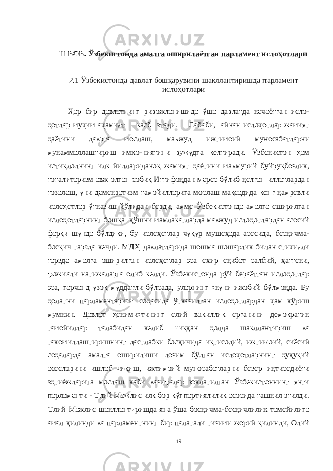 II БОБ. Ўзбекистонда амалга оширилаётган парламент ислоҳотлари 2.1 Ўзбекистонда давлат бошқарувини шакллантиришда парламент ислоҳотлари Ҳар бир давлатнинг ривожланишида ўша давлатда кечаётган исло- ҳотлар муҳим аҳамият касб этади. Сабаби, айнан ислоҳотлар жамият ҳаётини даврга мослаш, мавжуд ижтимоий муносабатларни мукаммаллаштириш имко-ниятини вужудга келтиради. Ўзбекистон ҳам истиқлолнинг илк йиллариданоқ жамият ҳаётини маъмурий буйруқбозлик, тоталитаризм авж олган собиқ Иттифоқдан мерос бўлиб қолган иллатлардан тозалаш, уни демократизм тамойилларига мослаш мақсадида кенг қамровли ислоҳотлар ўтказиш йўлидан борди, аммо Ўзбекистонда амалга оширилган ислоҳотларнинг бошқа қўшни мамлакатларда мавжуд ислоҳотлардан асосий фарқи шунда бўлдики, бу ислоҳотлар чуқур мушоҳада асосида, босқичма- босқич тарзда кечди. МДҲ давлатларида шошма-шошарлик билан стихияли тарзда амалга оширилган ислоҳотлар эса охир оқибат салбий, ҳаттоки, фожиали натижаларга олиб келди. Ўзбекистонда рўй бераётган ислоҳотлар эса, гарчанд узоқ муддатли бўлсада, уларнинг якуни ижобий бўлмоқда. Бу ҳолатни парламентаризм соҳасида ўтказилган ислоҳотлардан ҳам кўриш мумкин. Давлат ҳокимиятининг олий вакиллик органини демократик тамойиллар талабидан келиб чиққан ҳолда шакллантириш ва такомиллаштиришнинг дастлабки босқичида иқтисодий, ижтимоий, сиёсий соҳаларда амалга оширилиши лозим бўлган ислоҳотларнинг ҳуқуқий асосларини ишлаб чиқиш, ижтимоий муносабатларни бозор иқтисодиёти эҳтиёжларига мослаш каби вазифалар юклатилган Ўзбекистоннинг янги парламенти - Олий Мажлис илк бор кўппартиялилик асосида ташкил этилди. Олий Мажлис шакллантиришда яна ўша босқичма-босқичлилик тамойилига амал қилинди ва парламентнинг бир палатали тизими жорий қилинди, Олий 19 