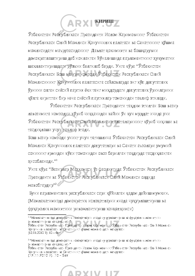 КИРИШ Ўзбекистон Республикаси Президенти Ислом Каримовнинг Ўзбекистон Республикаси Олий Мажлиси Қонунчилик палатаси ва Сенатининг қўшма мажлисидаги маърузасидaнинг Давлат ҳокимияти ва бошқарувни демократлаштириш деб нонланган йўналишида парламентнинг ҳукуматни шакллантиришдаги рўлини белгилаб берди. Унга кўра “Ўзбекистон Республикаси Бош вазири номзоди Ўзбекистон Республикаси Олий Мажлисининг Қонунчилик палатасига сайловларда энг кўп депутатлик ўрнини олган сиёсий партия ёки тенг миқдордаги депутатлик ўринларини қўлга киритган бир неча сиёсий партиялар томонидан таклиф этилади. Ўзбекистон Республикаси Президенти тақдим этилган Бош вазир лавозимига номзодни кўриб чиққанидан кейин ўн кун муддат ичида уни Ўзбекистон Республикаси Олий Мажлиси палаталарининг кўриб чиқиши ва тасдиқлаши учун таклиф этади. Бош вазир номзоди унинг учун тегишлича Ўзбекистон Республикаси Олий Мажлиси Қонунчилик палатаси депутатлари ва Сенати аъзолари умумий сонининг ярмидан кўпи томонидан овоз берилган тақдирда тасдиқланган ҳисобланади.” 1 Унга кўра “Вазирлар Маҳкамаси ўз фаолиятида Ўзбекистон Республикаси Президенти ва Ўзбекистон Республикаси Олий Мажлиси олдида жавобгардир” 2 Буни парламентлик республикаси сари қў йилган қ адам дейиш мумкин. (Мамлакатимизда демократик ислоҳотларни янада чуқурлаштириш ва фуқаролик жамиятини ривожлантириш концепцияс и) 1 “ Мамлакатимизда демократик ислоҳотларни янада чуқурлаштириш ва фуқаролик жамиятини ривожлантириш концепцияси ” Ўзбекистон Республикаси Президенти Ислом Каримовнинг Ўзбекистон Республикаси Олий Мажлиси Қонунчилик палатаси ва Сенатининг қўшма мажлисидаги маърузаси (12.11.2010 й). 10 – бет 2 “Мамлакатимизда демократик ислоҳотларни янада чуқурлаштириш ва фуқаролик жамиятини ривожлантириш концепцияси” Ўзбекистон Республикаси Президенти Ислом Каримовнинг Ўзбекистон Республикаси Олий Мажлиси Қонунчилик палатаси ва Сенатининг қўшма мажлисидаги маърузаси (12.11.2010 й). 10 – бет 