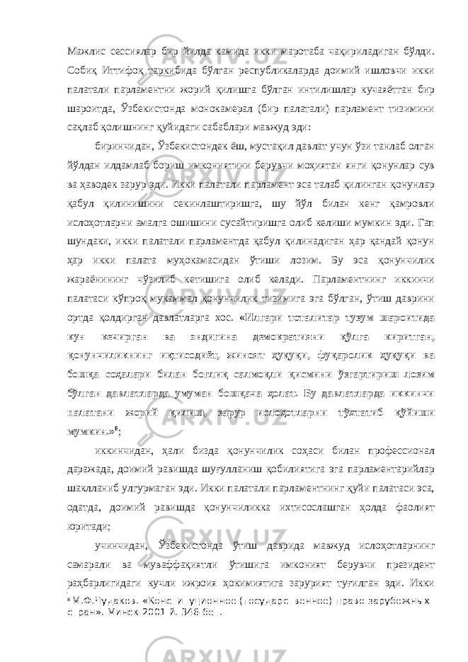 Мажлис сессиялар бир йилда камида икки маротаба чақириладиган бўлди. Собиқ Иттифоқ таркибида бўлган республикаларда доимий ишловчи икки палатали парламентни жорий қилишга бўлган интилишлар кучаяётган бир шароитда, Ўзбекистонда монокамерал (бир палатали) парламент тизимини сақлаб қолишнинг қуйидаги сабаблари мавжуд эди: биринчидан, Ўзбекистондек ёш, мустақил давлат учун ўзи танлаб олган йўлдан илдамлаб бориш имкониятини берувчи моҳиятан янги қонунлар сув ва ҳаводек зарур эди. Икки палатали парламент эса талаб қилинган қонунлар қабул қилинишини секинлаштиришга, шу йўл билан кенг қамровли ислоҳотларни амалга ошишини сусайтиришга олиб келиши мумкин эди. Гап шундаки, икки палатали парламентда қабул қилинадиган ҳар қандай қонун ҳар икки палата муҳокамасидан ўтиши лозим. Бу эса қонунчилик жараёнининг чўзилиб кетишига олиб келади. Парламентнинг иккинчи палатаси кўпроқ мукаммал қонунчилик тизимига эга бўлган, ўтиш даврини ортда қолдирган давлатларга хос. «Илгари тоталитар тузум шароитида кун кечирган ва эндигина демократияни қўлга киритган, қонунчиликнинг иқтисодиёт, жиноят ҳуқуқи, фуқаролик ҳуқуқи ва бошқа соҳалари билан боғлиқ салмоқли қисмини ўзгартириш лозим бўлган давлатларда умуман бошқача ҳолат. Бу давлатларда иккинчи палатани жорий қилиш, зарур ислоҳотларни тўхтатиб қўйиши мумкин.» 8 ; иккинчидан, ҳали бизда қонунчилик соҳаси билан профессионал даражада, доимий равишда шуғулланиш қобилиятига эга парламентарийлар шаклланиб улгурмаган эди. Икки палатали парламентнинг қуйи палатаси эса, одатда, доимий равишда қонунчиликка ихтисослашган ҳолда фаолият юритади; учинчидан, Ўзбекистонда ўтиш даврида мавжуд ислоҳотларнинг самарали ва муваффақиятли ўтишига имконият берувчи президент раҳбарлигидаги кучли ижроия ҳокимиятига зарурият туғилган эди. Икки 8 М.Ф.Чудаков. «Конституционное (государственное) право зарубежных стран». Минск-2001 й. 346-бет. 