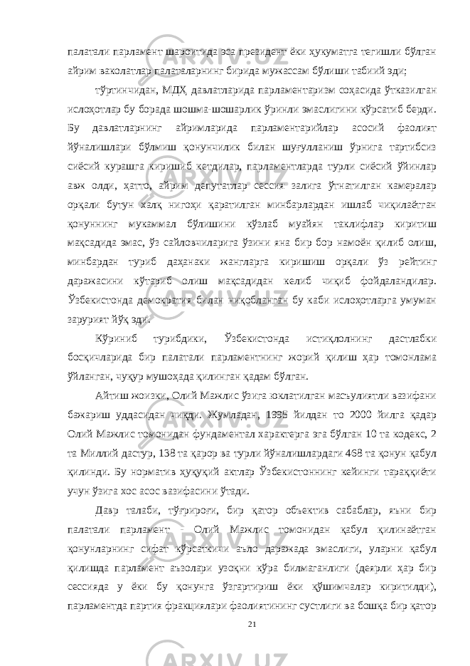 палатали парламент шароитида эса президент ёки ҳукуматга тегишли бўлган айрим ваколатлар палаталарнинг бирида мужассам бўлиши табиий эди; тўртинчидан, МДҲ давлатларида парламентаризм соҳасида ўтказилган ислоҳотлар бу борада шошма-шошарлик ўринли эмаслигини кўрсатиб берди. Бу давлатларнинг айримларида парламентарийлар асосий фаолият йўналишлари бўлмиш қонунчилик билан шуғулланиш ўрнига тартибсиз сиёсий курашга киришиб кетдилар, парламентларда турли сиёсий ўйинлар авж олди, ҳатто, айрим депутатлар сессия залига ўтнатилган камералар орқали бутун халқ нигоҳи қаратилган минбарлардан ишлаб чиқилаётган қонуннинг мукаммал бўлишини кўзлаб муайян таклифлар киритиш мақсадида эмас, ўз сайловчиларига ўзини яна бир бор намоён қилиб олиш, минбардан туриб даҳанаки жангларга киришиш орқали ўз рейтинг даражасини кўтариб олиш мақсадидан келиб чиқиб фойдаландилар. Ўзбекистонда демократия билан ниқобланган бу каби ислоҳотларга умуман зарурият йўқ эди. Кўриниб турибдики, Ўзбекистонда истиқлолнинг дастлабки босқичларида бир палатали парламентнинг жорий қилиш ҳар томонлама ўйланган, чуқур мушоҳада қилинган қадам бўлган. Айтиш жоизки, Олий Мажлис ўзига юклатилган масъулиятли вазифани бажариш уддасидан чиқди. Жумладан, 1995 йилдан то 2000 йилга қадар Олий Мажлис томонидан фундаментал характерга эга бўлган 10 та кодекс, 2 та Миллий дастур, 138 та қарор ва турли йўналишлардаги 468 та қонун қабул қилинди. Бу норматив ҳуқуқий актлар Ўзбекистоннинг кейинги тараққиёти учун ўзига хос асос вазифасини ўтади. Давр талаби, тўғрироғи, бир қатор объектив сабаблар, яъни бир палатали парламент - Олий Мажлис томонидан қабул қилинаётган қонунларнинг сифат кўрсаткичи аъло даражада эмаслиги, уларни қабул қилишда парламент аъзолари узоқни кўра билмаганлиги (деярли ҳар бир сессияда у ёки бу қонунга ўзгартириш ёки қўшимчалар киритилди), парламентда партия фракциялари фаолиятининг сустлиги ва бошқа бир қатор 21 