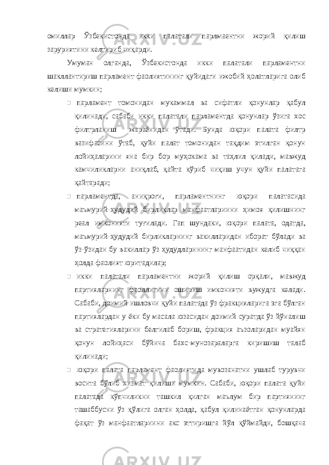 омиллар Ўзбекистонда икки палатали парлмаентни жорий қилиш заруриятини келтириб чиқарди. Умуман олганда, Ўзбекистонда икки палатали парламентни шакллантириш парламент фаолиятининг қуйидаги ижобий ҳолатларига олиб келиши мумкин;  парламент томонидан мукаммал ва сифатли қонунлар қабул қилинади, сабаби икки палатали парламентда қонунлар ўзига хос филтрланиш жараёнидан ўтади. Бунда юқори палата филтр вазифасини ўтаб, қуйи палат томонидан тақдим этилган қонун лойиҳаларини яна бир бор муҳокама ва таҳлил қилади, мавжуд камчиликларни аниқлаб, қайта кўриб чиқиш учун қуйи палатага қайтаради;  парламентда, аниқроғи, парламентнинг юқори палатасида маъмурий-ҳудудий бирликлар манфаатлариини ҳимоя қилишнинг реал имконияти туғилади. Гап шундаки, юқори палата, одатда, маъмурий-ҳудудий бирликларнинг вакилларидан иборат бўлади ва ўз-ўзидан бу вакиллар ўз ҳудудларининг манфаатидан келиб чиққан ҳолда фаолият юритадилар;  икки палатали парламентни жорий қилиш орқали, мавжуд партияларнинг фаоллигини ошириш имконияти вужудга келади. Сабаби, доимий ишловчи қуйи палатада ўз фракцияларига эга бўлган партиялардан у ёки бу масала юзасидан доимий суратда ўз йўналиш ва стратегияларини белгилаб бориш, фракция аъзоларидан муайян қонун лойиҳаси бўйича бахс-мунозараларга киришиш талаб қилинади;  юқори палата парламент фаолиятида мувозанатни ушлаб турувчи восита бўлиб хизмат қилиши мумкин. Сабаби, юқори палата қуйи палатада кўпчиликни ташкил қилган маълум бир партиянинг ташаббусни ўз қўлига олган ҳолда, қабул қилинаётган қонунларда фақат ўз манфаатлариини акс эттиришга йўл қўймайди, бошқача 
