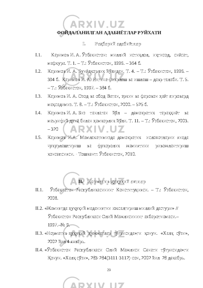 ФОЙДАЛАНИЛГАН АДАБИЁТЛАР РУЙХАТИ I. Раҳбарий адабиётлар I.1. Каримов   И.   А.   Ўзбекистон: миллий истиқлол, иқтисод, сиёсат, мафкура. Т. 1. – Т.: Ўзбекистон, 1996. – 364   б. I.2. Каримов   И.   А.   Бунёдкорлик йўлидан. Т. 4. – Т.: Ўзбекистон, 1996. – 394   б. Каримов   И.   А.   Янгича фикрлаш ва ишлаш – давр талаби. Т. 5. – Т.: Ўзбекистон, 1997. – 384 б. I.3. Каримов   И.   А.   Озод ва обод Ватан, эркин ва фаровон ҳаёт пировард мақсадимиз. Т. 8. – Т.: Ўзбекистон, 2000. – 525 б. I.4. Каримов   И.   А.   Биз танлаган йўл – демократик тараққиёт ва маърифий дунё билан ҳамкорлик йўли. Т. 11. – Т.: Ўзбекистон, 2003. – 320 I.5. Каримов И.А. Мамлакатимизда демократик ислохотларни янада чукурлаштириш ва фукоролик жамиятини ривожлантириш консепсияси. - Тошкент: Ўзбекистон, 2010.   II. Норматив-ҳуқуқий актлар II.1. Ўзбекистон Республикасининг Конституцияси. – Т.: Ўзбекистон, 2008. II.2. «Жамиятда ҳуқуқий маданиятни юксалтириш миллий дастури» // Ўзбекистон Республикаси Олий Мажлисининг ахборотномаси.– 1997.–№ 9. II.3. «Норматив-ҳуқуқий ҳужжатлар тўғрисида»ги қонун. « Халқ сўзи », 2002 йил 4 январь . II.4. «Ўзбекистон Республикаси Олий Мажлиси Сенати тўғрисида»ги Қонун. « Халқ сўзи », 283-284(3111-3112)- сон , 2002 йил 28 декабрь . 29 