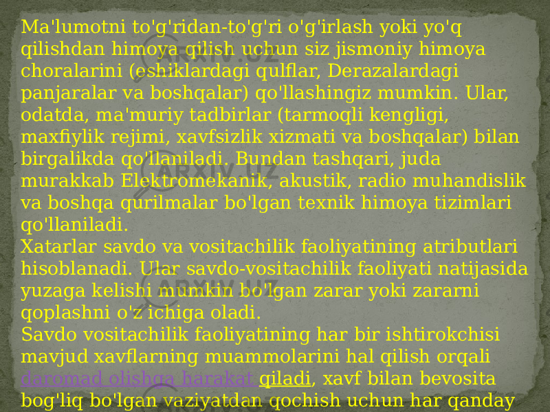 Ma&#39;lumotni to&#39;g&#39;ridan-to&#39;g&#39;ri o&#39;g&#39;irlash yoki yo&#39;q qilishdan himoya qilish uchun siz jismoniy himoya choralarini (eshiklardagi qulflar, Derazalardagi panjaralar va boshqalar) qo&#39;llashingiz mumkin. Ular, odatda, ma&#39;muriy tadbirlar (tarmoqli kengligi, maxfiylik rejimi, xavfsizlik xizmati va boshqalar) bilan birgalikda qo&#39;llaniladi. Bundan tashqari, juda murakkab Elektromekanik, akustik, radio muhandislik va boshqa qurilmalar bo&#39;lgan texnik himoya tizimlari qo&#39;llaniladi. Xatarlar savdo va vositachilik faoliyatining atributlari hisoblanadi. Ular savdo-vositachilik faoliyati natijasida yuzaga kelishi mumkin bo&#39;lgan zarar yoki zararni qoplashni o&#39;z ichiga oladi. Savdo vositachilik faoliyatining har bir ishtirokchisi mavjud xavflarning muammolarini hal qilish orqali  daromad olishga harakat qiladi , xavf bilan bevosita bog&#39;liq bo&#39;lgan vaziyatdan qochish uchun har qanday harakatni amalga oshiradi.  