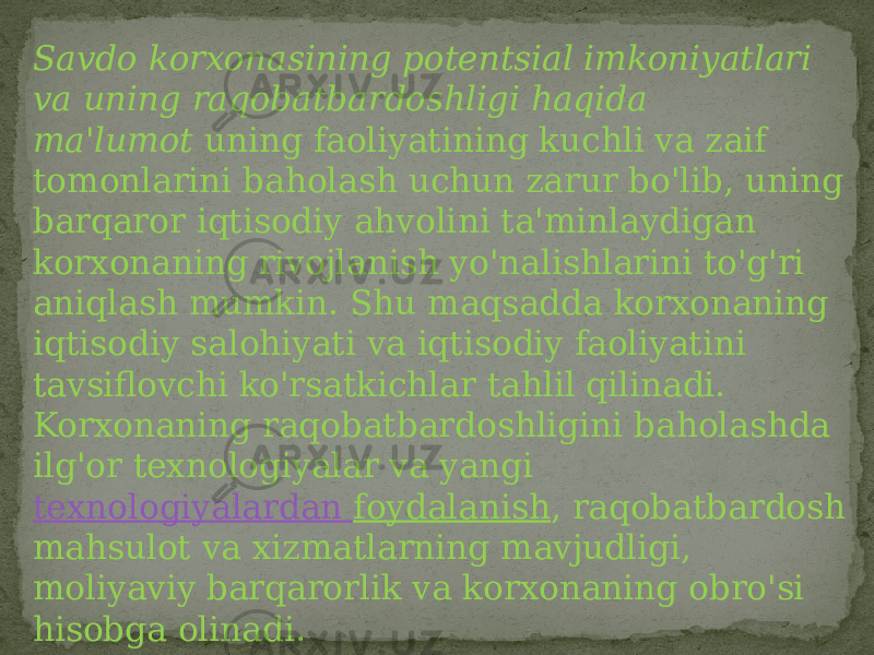 Savdo korxonasining potentsial imkoniyatlari va uning raqobatbardoshligi haqida ma&#39;lumot  uning faoliyatining kuchli va zaif tomonlarini baholash uchun zarur bo&#39;lib, uning barqaror iqtisodiy ahvolini ta&#39;minlaydigan korxonaning rivojlanish yo&#39;nalishlarini to&#39;g&#39;ri aniqlash mumkin. Shu maqsadda korxonaning iqtisodiy salohiyati va iqtisodiy faoliyatini tavsiflovchi ko&#39;rsatkichlar tahlil qilinadi. Korxonaning raqobatbardoshligini baholashda ilg&#39;or texnologiyalar va yangi  texnologiyalardan foydalanish , raqobatbardosh mahsulot va xizmatlarning mavjudligi, moliyaviy barqarorlik va korxonaning obro&#39;si hisobga olinadi.  