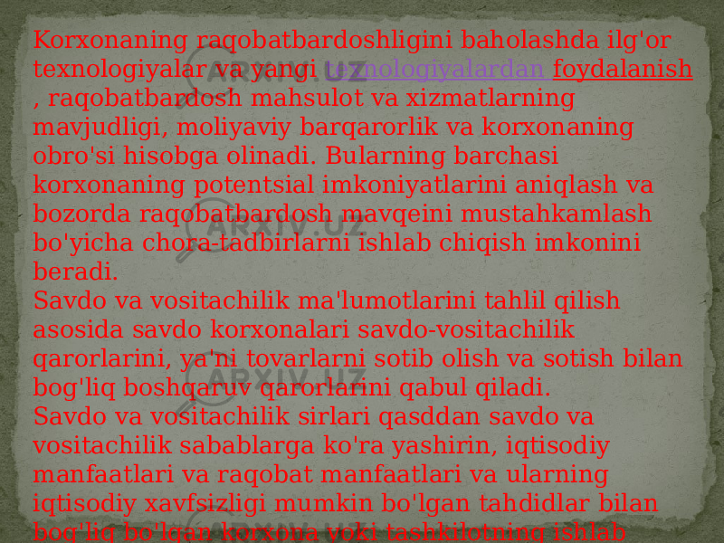 Korxonaning raqobatbardoshligini baholashda ilg&#39;or texnologiyalar va yangi  texnologiyalardan foydalanish , raqobatbardosh mahsulot va xizmatlarning mavjudligi, moliyaviy barqarorlik va korxonaning obro&#39;si hisobga olinadi. Bularning barchasi korxonaning potentsial imkoniyatlarini aniqlash va bozorda raqobatbardosh mavqeini mustahkamlash bo&#39;yicha chora-tadbirlarni ishlab chiqish imkonini beradi. Savdo va vositachilik ma&#39;lumotlarini tahlil qilish asosida savdo korxonalari savdo-vositachilik qarorlarini, ya&#39;ni tovarlarni sotib olish va sotish bilan bog&#39;liq boshqaruv qarorlarini qabul qiladi. Savdo va vositachilik sirlari qasddan savdo va vositachilik sabablarga ko&#39;ra yashirin, iqtisodiy manfaatlari va raqobat manfaatlari va ularning iqtisodiy xavfsizligi mumkin bo&#39;lgan tahdidlar bilan bog&#39;liq bo&#39;lgan korxona yoki tashkilotning ishlab chiqarish,  iqtisodiy , boshqaruv, ilmiy va texnik, moliyaviy faoliyati, turli jihatlari haqida ma&#39;lumot. 