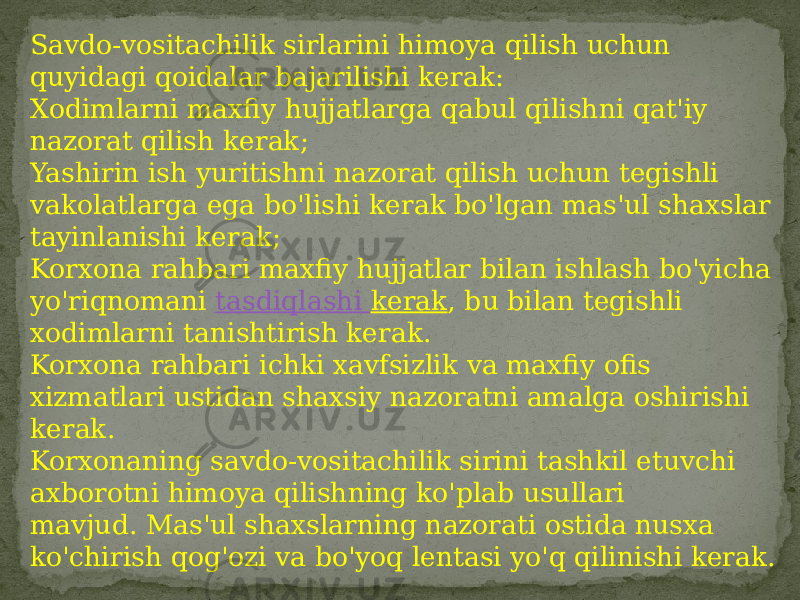 Savdo-vositachilik sirlarini himoya qilish uchun quyidagi qoidalar bajarilishi kerak: Xodimlarni maxfiy hujjatlarga qabul qilishni qat&#39;iy nazorat qilish kerak; Yashirin ish yuritishni nazorat qilish uchun tegishli vakolatlarga ega bo&#39;lishi kerak bo&#39;lgan mas&#39;ul shaxslar tayinlanishi kerak; Korxona rahbari maxfiy hujjatlar bilan ishlash bo&#39;yicha yo&#39;riqnomani  tasdiqlashi kerak , bu bilan tegishli xodimlarni tanishtirish kerak. Korxona rahbari ichki xavfsizlik va maxfiy ofis xizmatlari ustidan shaxsiy nazoratni amalga oshirishi kerak. Korxonaning savdo-vositachilik sirini tashkil etuvchi axborotni himoya qilishning ko&#39;plab usullari mavjud. Mas&#39;ul shaxslarning nazorati ostida nusxa ko&#39;chirish qog&#39;ozi va bo&#39;yoq lentasi yo&#39;q qilinishi kerak. 