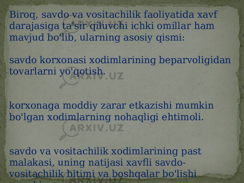 Biroq, savdo va vositachilik faoliyatida xavf darajasiga ta&#39;sir qiluvchi ichki omillar ham mavjud bo&#39;lib, ularning asosiy qismi: savdo korxonasi xodimlarining beparvoligidan tovarlarni yo&#39;qotish. korxonaga moddiy zarar etkazishi mumkin bo&#39;lgan xodimlarning nohaqligi ehtimoli. savdo va vositachilik xodimlarining past malakasi, uning natijasi xavfli savdo- vositachilik bitimi va boshqalar bo&#39;lishi mumkin. 