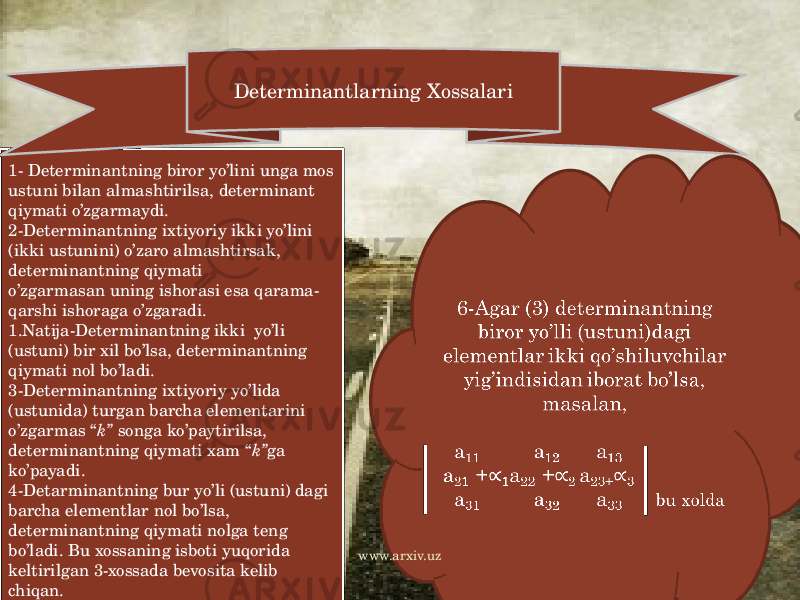 1- Determinantning biror yo’lini unga mos ustuni bilan almashtirilsa, determinant qiymati o’zgarmaydi. 2-Determinantning ixtiyoriy ikki yo’lini (ikki ustunini) o’zaro almashtirsak, determinantning qiymati o’zgarmasan uning ishorasi esa qarama- qarshi ishoraga o’zgaradi. 1.Natija-Determinantning ikki yo’li (ustuni) bir xil bo’lsa, determinantning qiymati nol bo’ladi. 3-Determinantning ixtiyoriy yo’lida (ustunida) turgan barcha elementarini o’zgarmas “ k” songa ko’paytirilsa, determinantning qiymati xam “ k” ga ko’payadi. 4-Detarminantning bur yo’li (ustuni) dagi barcha elementlar nol bo’lsa, determinantning qiymati nolga teng bo’ladi. Bu xossaning isboti yuqorida keltirilgan 3-xossada bevosita kelib chiqan. 5-Determinantning ixtiyoriy ikki yo’lli (ustuni) o’zaro propotsional bo’lsa, determinantning qiymati nolga teng bo’ladi. Determinantlarning Xossalari 6-Agar (3) determinantning biror yo’lli (ustuni)dagi elementlar ikki qo’shiluvchilar yig’indisidan iborat bo’lsa, masalan,   a 11 a 12 a 13 a 21 + 1 a 22 + 2 a 23+3 a 31 a 32 a 33 bu xolda   www.arxiv.uz 