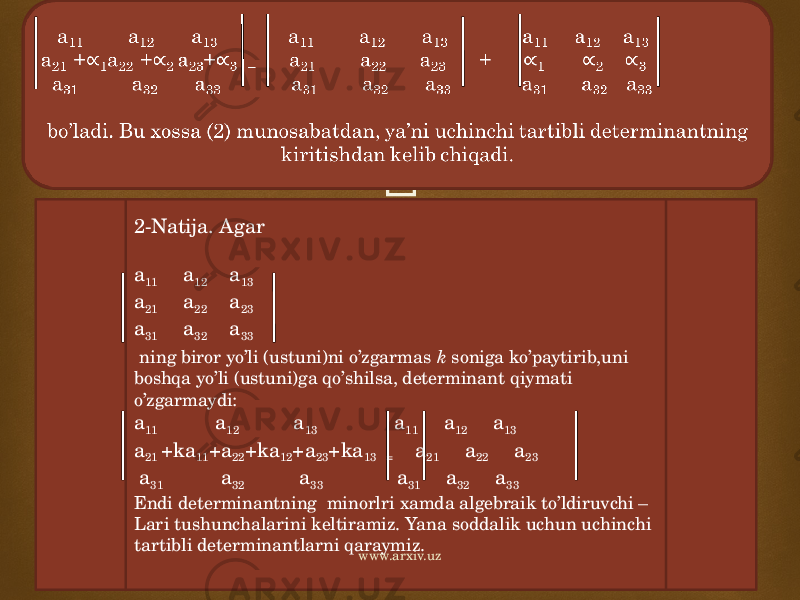  a 11 a 12 a 13 a 11 a 12 a 13 a 11 a 12 a 13 a 21 + 1 a 22 + 2 a 23 + 3 = a 21 a 22 a 23 + 1 2 3 a 31 a 32 a 33 a 31 a 32 a 33 a 31 a 32 a 33 bo’ladi. Bu xossa (2) munosabatdan, ya’ni uchinchi tartibli determinantning kiritishdan kelib chiqadi.  2-Natija. Agar a 11 a 12 a 13 a 21 a 22 a 23 a 31 a 32 a 33 ning biror yo’li (ustuni)ni o’zgarmas k soniga ko’paytirib,uni boshqa yo’li (ustuni)ga qo’shilsa, determinant qiymati o’zgarmaydi: a 11 a 12 a 13 a 11 a 12 a 13 a 21 +ka 11 +a 22 +ka 12 +a 23 +ka 13 = a 21 a 22 a 23 a 31 a 32 a 33 a 31 a 32 a 33 Endi determinantning minorlri xamda algebraik to’ldiruvchi – Lari tushunchalarini keltiramiz. Yana soddalik uchun uchinchi tartibli determinantlarni qaraymiz. www.arxiv.uz 