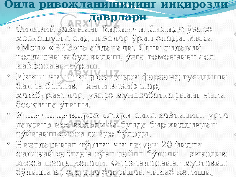 Оила ривожланишининг инқирозли даврлари • Оилавий ҳаётнинг биринчи йилида ўзаро мослашувга оид низолар ўрин олади. Икки «Мен» «БИЗ»га айланади. Янги оилавий ролларни қабул қилиш, ўзга томоннинг асл қиёфасини кўриш. • Иккинчи инқироз даври фарзанд туғилиши билан боғлиқ – янги вазифалар, мажбуриятлар, ўзаро муносабатларнинг янги босқичга ўтиши. • Учинчи инқироз даври оила ҳаётининг ўрта даврига мос келади ва бунда бир хилликдан тўйиниш ҳисси пайдо бўлади. • Низоларнинг тўртинчи даври 20 йилги оилавий ҳаётдан сўнг пайдо бўлади - яккалик ҳисси юзага келади. Фарзанларнинг мустақил бўлиши ва ота она бағридан чиқиб кетиши, эркакнинг аёлга боғланиб қолиши. 